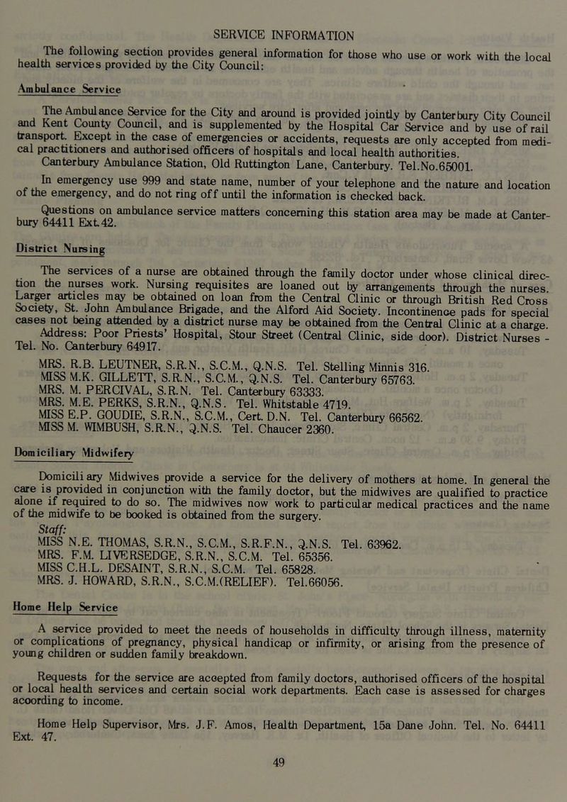 SERVICE INFORMATION The following section provides general information for those who use or work with the local health services provided by the City Council: Ambulance Service The Ambulance Service for the City and around is provided jointly by Canterbury City Council and Kent County Council, and is supplemented by the Hospital Car Service and by use of rail transport. Except in the case of emergencies or accidents, requests are only accepted from medi- cal practitioners and authorised officers of hospitals and local health authorities. Canterbury Ambulance Station, Old Ruttin^on Lane, Canterbury. Tel.No.65001. In emergency use 999 and state name, number of your telephone and the nature and location of the emergency, and do not ring off until the information is checked back. Questions on ambulance service matters concerning this station area may be made at Canter- bury 64411 Ext 42. District .Nursing The services of a nurse are obtained through the family doctor under whose clinical direc- tion the nurses work. Nursing requisites are loaned out by arrangements through the nurses Lar^r articles may be obtained on loan from the Central Clinic or through British Red Cross Society, St. John Ambulance Brigade, and the Alford Aid Society. Incontinence pads for special cases not being attended by a district nurse may be obtained from the Central Clinic at a charge Address: Poor Priests’ Hospital, Stour Street (Central Clinic, side door). District Nurses - Tel. No. Outer bury 64917. MRS. R.B. LEUTNER, S.R.N., S.C.M., Q.N.S. Tel. Stelling Minnis 316. MISS M.K. GILLETT, S.R.N., S.C.M., Q.N.S. Tel. Canterbury 65763. MRS. M. PERCIVAL, S.R.N. Tel. Canterbury 63333. MRS. M.E. PERKS, S.R.N., Q.N.S. Tel. Whitstable 4719. MISS E.P. GOUDIE, S.R.N., S.C.M., Clert. D.N. Tel. Canterbury 66562. MISS M. WIMBUSH, S.R.N., Q.N.S. Tel. Chaucer 2360. Domiciliary Midwifery I^micili ary Midwiyes provide a service for the delivery of mothers at home. In general the care is provided in conjunction with the family doctor, but the midwives are qualified to practice alone if required to do so. The midwives now work to particular medical practices and the name of the midwife to be booked is obtained from the surgery. Staff: MISS N.E. THOMAS, S.R.N., S.C.M., S.R.F.N., Q.N.S. Tel. 63962. MRS. F.M. LIVERSEDGE, S.R.N., S.C.M. Tel. 65356. MISS C.H.L. DESAINT, S.R.N., S.C.M. Tel. 65828. MRS. J. HOWARD, S.R.N., S.C.M.(RELIEF). Tel.66056. Home Help Service A service provided to meet the needs of households in difficulty through illness, maternity or complications of pregnancy, physical handicap or infirmity, or arising from the presence of young children or sudden family Ixeakdown. Requests for the service are accepted from family doctors, authorised officers of the hospital or local health services and certain social work departments. Each case is assessed for charges according to income. Home Help Supervisor, Mrs. J.F. Amos, Health Department, 15a Dane John. Tel. No. 64411 Ext. 47.