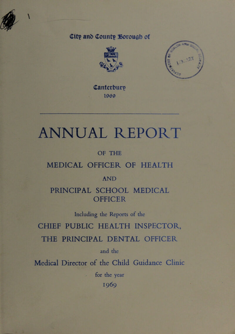 Canterbury 1969 ANNUAL REPORT OF THE MEDICAL OFFICER OF HEALTH AND PRINCIPAL SCHOOL MEDICAL OFFICER Including the Reports of the CHIEF PUBLIC HEALTH INSPECTOR, THE PRINCIPAL DENTAL OFFICER and the Medical Director of the Child Guidance Clinic - for the year 1969