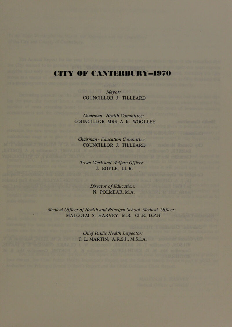 CITY OF CAYTERBlJRY-1070 Mayor: COUNCILLOR J. TILLEARD Chairman - Health Committee: COUNCILLOR MRS A. K. WOOLLEY Chairman - Education Committee: COUNCILLOR J. TILLEARD Town Qerk and Welfare Officer: J. BOYLE, LL.B. Director of Education: N. POLMEAR,M.A. Medical Officer of Health and Principal School Medical Officer: MALCOLM S. HARVEY, M.B., Ch.B., D.P.H. Chief Public Health Inspector: T. L. MARTIN, A.R.S.I., M.S.l.A.