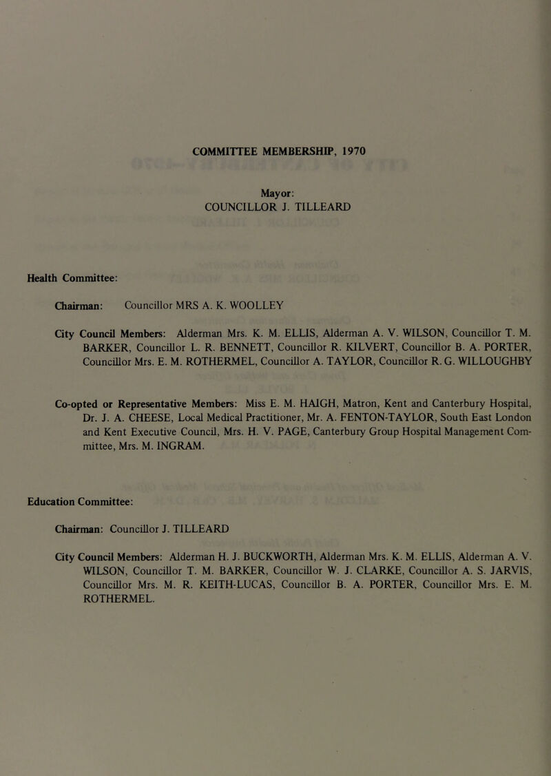 COMMITTEE MEMBERSHIP, 1970 Mayor: COUNCILLOR J. TILLEARD Health Committee: Chairman: Councillor MRS A. K. WOOLLEY City Council Members: Alderman Mrs. K. M. ELLIS, Alderman A. V. WILSON, Councillor T. M. BARKER, Councillor L. R. BENNETT, Councillor R. KILVERT, Councillor B. A. PORTER, Councillor Mrs. E. M. ROTHERMEL, Councillor A. TAYLOR, Councillor R. G. WILLOUGHBY Co-opted or Representative Members: Miss E. M. HAIGH, Matron, Kent and Canterbury Hospital, Dr. J. A. CHEESE, Local Medical Practitioner, Mr. A. FENTON-TAYLOR, South East London and Kent Executive Council, Mrs. H. V. PAGE, Canterbury Group Hospital Management Com- mittee, Mrs. M. INGRAM. Education Committee: Chairman: Councillor J. TILLEARD City Council Members: Alderman H. J. BUCKWORTH, Alderman Mrs. K. M. ELLIS, Alderman A. V. WILSON, Councillor T. M. BARKER, Councillor W. J. CLARKE, Councillor A. S. JARVIS, Councillor Mrs. M. R. KEITH-LUCAS, Councillor B. A. PORTER, Councillor Mrs. E. M. ROTHERMEL.