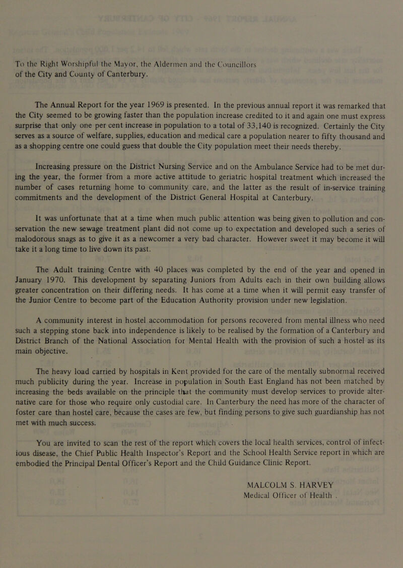 To the Right Worshipful the Mayor, the Aldermen and the Councillors of the City and County of Canterbury. The Annual Report for the year 1969 is presented. In the previous annual report it was remarked that the City seemed to be growing faster than the population increase credited to it and again one must express surprise that only one per cent increase in population to a total of 33,140 is recognized. Certainly the City serves as a source of welfare, supplies, education and medical care a population nearer to fifty thousand and as a shopping centre one could guess that double the City population meet their needs thereby. Increasing pressure on the District Nursing Service and on the Ambulance Service had to be met dur- ing the year, the former from a more active attitude to geriatric hospital treatment which increased the number of cases returning home to community care, and the latter as the result of in-service training commitments and the development of the District General Hospital at Canterbury. It was unfortunate that at a time when much public attention was being given to pollution and con- servation the new sewage treatment plant did not come up to expectation and developed such a series of malodorous snags as to give it as a newcomer a very bad character. However sweet it may become it will take it a long time to hve down its past. The Adult training Centre with 40 places was completed by the end of the year and opened in January 1970. This development by separating Juniors from Adults each in their own building allows greater concentration on their differing needs. It has come at a time when it will permit easy transfer of the Junior Centre to become part of the Education Authority provision under new legislation. A community interest in hostel accommodation for persons recovered from mental illness who need such a stepping stone back into independence is likely to be realised by the formation of a Canterbury and District Branch of the National Association for Mental Health with the provision of such a hostel as its main objective. The heavy load carried by hospitals in Kent provided for the care of the mentally subnormal received much pubheity during the year. Increase in population in South East England has not been matched by increasing the beds available on the principle that the community must develop services to provide alter- native care for those who require only custodial care. In Canterbury the need has more of the character of foster care than hostel care, because the cases are few, but finding persons to give such guardianship has not met with much success. You are invited to scan the rest of the report which covers the local health services, control of infect- ious disease, the Chief Public Health Inspector’s Report and the School Health Service report in which are embodied the Principal Dental Officer’s Report and the Child Guidance Clinic Report. MALCOLM S. HARVEY Medical Officer of Health .
