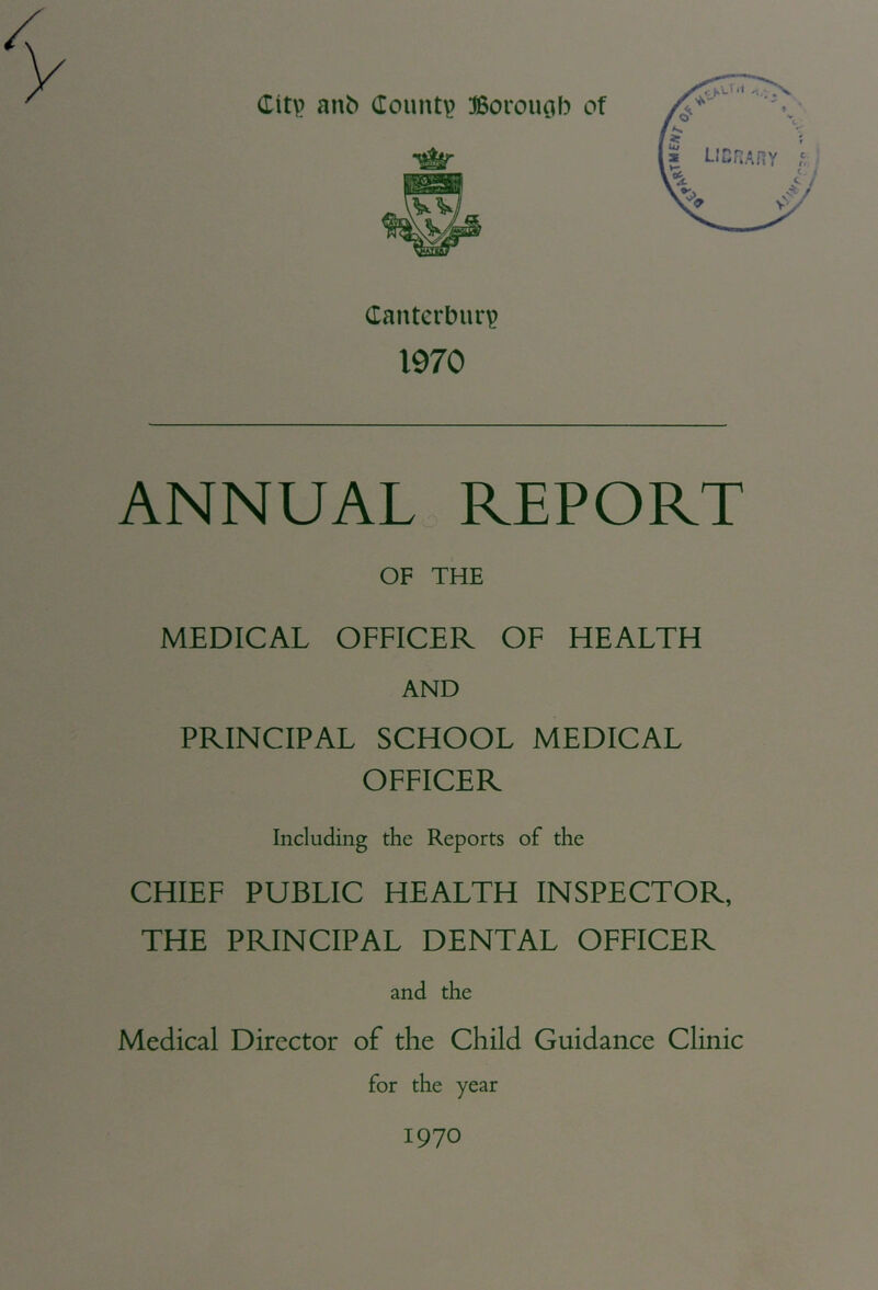 Citv anb County Borouc^b of Canterbury 1970 ANNUAL REPORT OF THE MEDICAL OFFICER OF HEALTH AND PRINCIPAL SCHOOL MEDICAL OFFICER Including the Reports of the CHIEF PUBLIC HEALTH INSPECTOR, THE PRINCIPAL DENTAL OFFICER and the Medical Director of the Child Guidance Clinic for the year 1970