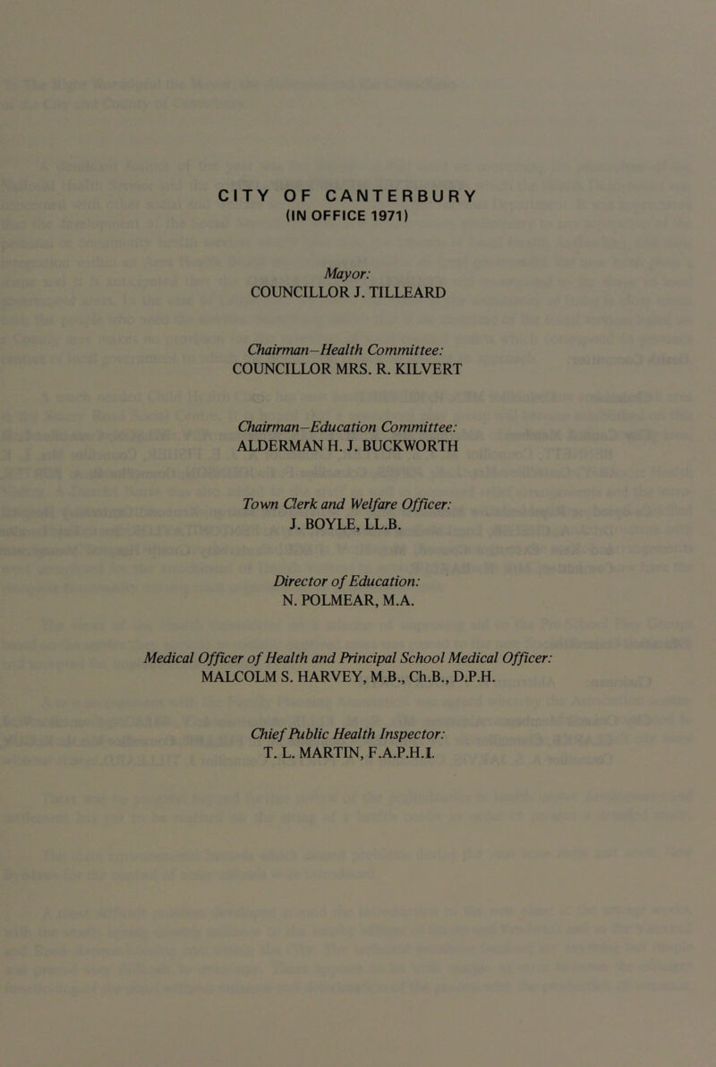 CITY OF CANTERBURY (IN OFFICE 1971) Mayor: COUNCILLOR J. TILLEARD Chairman-Health Committee: COUNCILLOR MRS. R. KILVERT Chairman—Education Committee: ALDERMAN H. J. BUCKWORTH Town Clerk and Welfare Officer: J. BOYLE, LL.B. Director of Education: N. POLMEAR, M.A. Medical Officer of Health and Principal School Medical Officer: MALCOLM S. HARVEY, M.B., Ch.B., D.P.H. Chief Public Health Inspector: T. L. MARTIN, F.A.P.H.I.