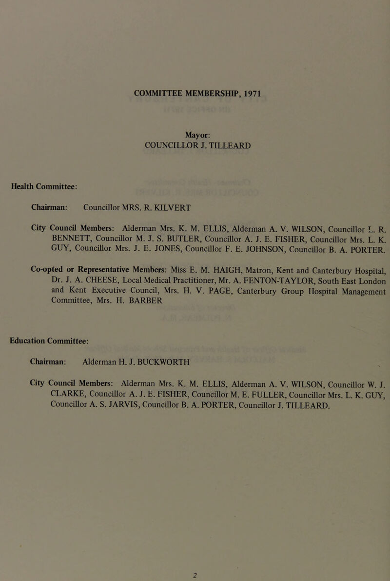 COMMITTEE MEMBERSHIP, 1971 Mayor: COUNCILLOR J. TILLEARD Health Committee: Chairman: Councillor MRS. R. KILVERT City Council Members: Alderman Mrs. K. M. ELLIS, Alderman A. V. WILSON, Councillor L. R. BENNETT, Councillor M. J. S. BUTLER, Councillor A. J. E. FISHER, Councillor Mrs. L. K. GUY, Councillor Mrs. J. E. JONES, Councillor F. E. JOHNSON, Councillor B. A. PORTER. Co-opted or Representative Members: Miss E. M. HAIGH, Matron, Kent and Canterbury Hospital, Dr. J. A. CHEESE, Local Medical Practitioner, Mr. A. FENTON-TAYLOR, South East London and Kent Executive Council, Mrs. H. V. PAGE, Canterbury Group Hospital Management Committee, Mrs. H. BARBER Education Committee: Chairman: Alderman H. J. BUCKWORTH City Council Members: Alderman Mrs. K. M. ELLIS, Alderman A. V. WILSON, Councdlor W. J. CLARKE, Councillor A. J. E. FISHER, Councillor M. E. FULLER, Councillor Mrs. L. K. GUY, Councillor A. S. JARVIS, Councillor B. A. PORTER, Councillor J. TILLEARD.