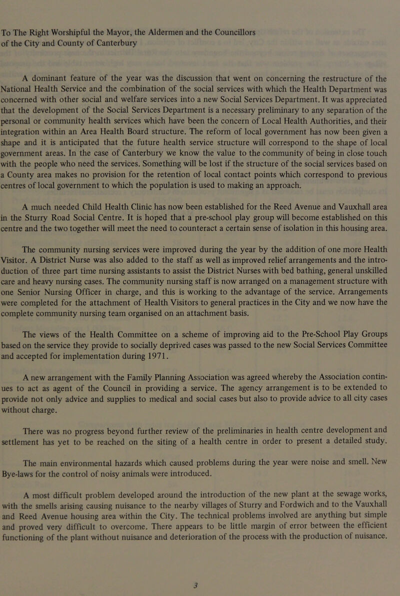 To The Right Worshipful the Mayor, the Aldermen and the Councillors of the City and County of Canterbury A dominant feature of the year was the discussion that went on concerning the restructure of the National Health Service and the combination of the social services with which the Health Department was concerned with other social and welfare services into a new Social Services Department. It was appreciated that the development of the Social Services Department is a necessary preliminary to any separation of the personal or community health services which have been the concern of Local Health Authorities, and their integration within an Area Health Board structure. The reform of local government has now been given a shape and it is anticipated that the future health service structure will correspond to the shape of local govermnent areas. In the case of Canterbury we know the value to the community of being in close touch with the people who need the services. Something will be lost if the structure of the social services based on a County area makes no provision for the retention of local contact points which correspond to previous centres of local government to which the population is used to making an approach. A much needed Child Health CUnic has now been established for the Reed Avenue and Vauxhall area in the Sturry Road Social Centre. It is hoped that a pre-school play group will become estabUshed on this centre and the two together will meet the need to counteract a certain sense of isolation in this housing area. The community nursing services were improved during the year by the addition of one more Health Visitor. A District Nurse was also added to the staff as well as improved rehef arrangements and the intro- duction of three part time nursing assistants to assist the District Nurses with bed bathing, general unskilled care and heavy nursing cases. The community nursing staff is now arranged on a management structure with one Senior Nursing Officer in charge, and this is working to the advantage of the service. Arrangements were completed for the attachment of Health Visitors to general practices in the City and we now have the complete community nursing team organised on an attachment basis. The views of the Health Committee on a scheme of improving aid to the Pre-School Play Groups based on the service they provide to socially deprived cases was passed to the new Social Services Committee and accepted for implementation during 1971. A new arrangement with the Family Planning Association was agreed whereby the Association contin- ues to act as agent of the Council in providing a service. The agency arrangement is to be extended to provide not only advice and supplies to medical and social cases but also to provide advice to all city cases without charge. There was no progress beyond further review of the preliminaries in health centre development and settlement has yet to be reached on the siting of a health centre in order to present a detailed study. The main environmental hazards which caused problems during the year were noise and smell. New Bye-laws for the control of noisy animals were introduced. A most difficult problem developed around the introduction of the new plant at the sewage works, with the smells arising causing nuisance to the nearby villages of Sturry and Fordwich and to the Vauxhall and Reed Avenue housing area within the City. The technical problems involved are anything but simple and proved very difficult to overcome. There appears to be little margin of error between the efficient functioning of the plant without nuisance and deterioration of the process with the production of nuisance.