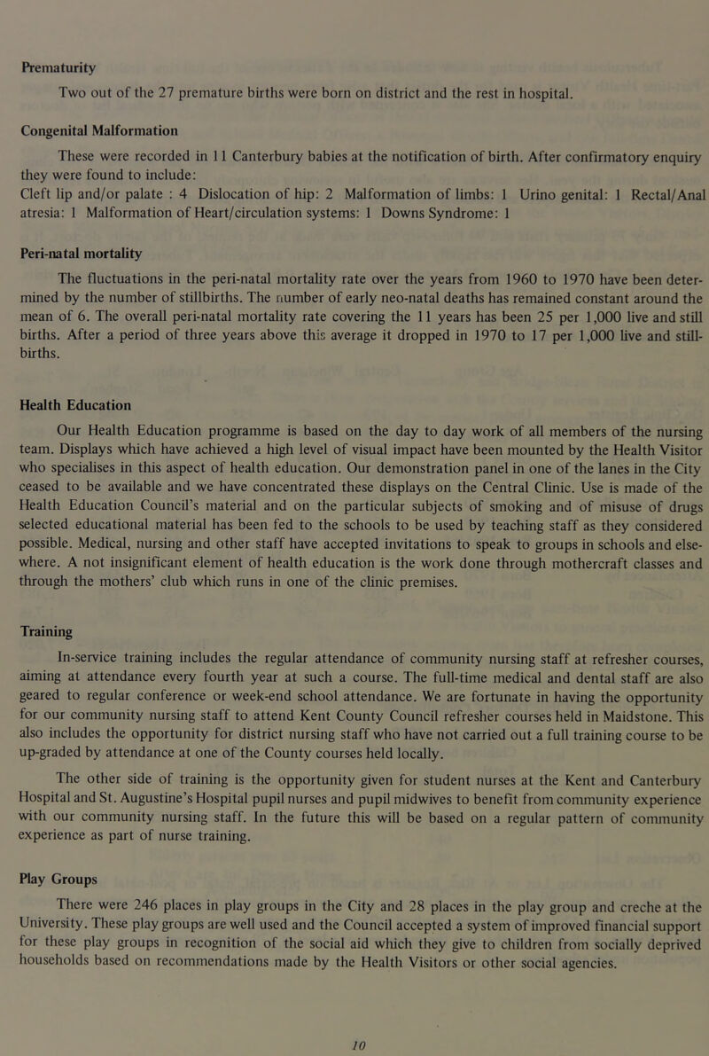 Prematurity Two out of the 27 premature births were born on district and the rest in hospital. Congenital Malformation These were recorded in 11 Canterbury babies at the notification of birth. After confirmatory enquiry they were found to include; Cleft lip and/or palate : 4 Dislocation of hip: 2 Malformation of limbs: 1 Urino genital: 1 Rectal/Anal atresia: 1 Malformation of Heart/circulation systems: 1 Downs Syndrome: 1 Peri-natal mortality The fluctuations in the peri-natal mortality rate over the years from 1960 to 1970 have been deter- mined by the number of stillbirths. The number of early neo-natal deaths has remained constant around the mean of 6. The overall peri-natal mortality rate covering the 11 years has been 25 per 1,000 live and still births. After a period of three years above this average it dropped in 1970 to 17 per 1,000 live and still- births. Health Education Our Health Education programme is based on the day to day work of all members of the nursing team. Displays which have achieved a high level of visual impact have been mounted by the Health Visitor who speciahses in this aspect of health education. Our demonstration panel in one of the lanes in the City ceased to be available and we have concentrated these displays on the Central Clinic. Use is made of the Health Education Council’s material and on the particular subjects of smoking and of misuse of drugs selected educational material has been fed to the schools to be used by teaching staff as they considered possible. Medical, nursing and other staff have accepted invitations to speak to groups in schools and else- where. A not insignificant element of health education is the work done through mothercraft classes and through the mothers’ club which runs in one of the clinic premises. Training In-service training includes the regular attendance of community nursing staff at refresher courses, aiming at attendance every fourth year at such a course. The full-time medical and dental staff are also geared to regular conference or week-end school attendance. We are fortunate in having the opportunity for our community nursing staff to attend Kent County Council refresher courses held in Maidstone. This also includes the opportunity for district nursing staff who have not carried out a full training course to be up-graded by attendance at one of the County courses held locally. The other side of training is the opportunity given for student nurses at the Kent and Canterbury Hospital and St. Augustine’s Hospital pupil nurses and pupil midwives to benefit from community experience with our community nursing staff. In the future this will be based on a regular pattern of community experience as part of nurse training. Play Groups There were 246 places in play groups in the City and 28 places in the play group and creche at the University. These play groups are well used and the Council accepted a system of improved financial support for these play groups in recognition of the social aid which they give to children from socially deprived households based on recommendations made by the Health Visitors or other social agencies.