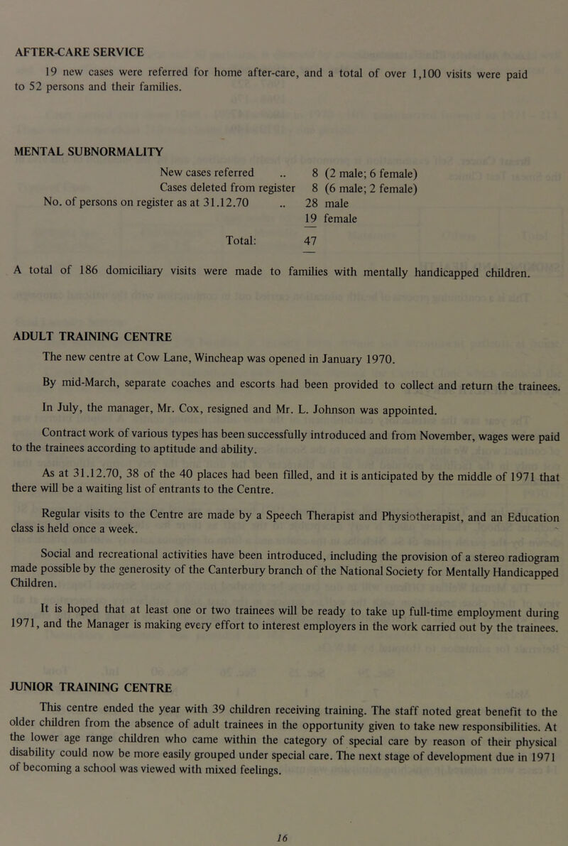 AFTER-CARE SERVICE 19 new cases were referred for home after-care, and a total of over 1,100 visits were paid to 52 persons and their families. MENTAL SUBNORMALITY New cases referred Cases deleted from register No. of persons on register as at 31.12.70 8 (2 male; 6 female) 8 (6 male; 2 female) 28 male 19 female Total: 47 A total of 186 domiciliary visits were made to families with mentally handicapped children. ADULT TRAINING CENTRE The new centre at Cow Lane, Wincheap was opened in January 1970. By mid-March, separate coaches and escorts had been provided to collect and return the trainees. In July, the manager, Mr. Cox, resigned and Mr. L. Johnson was appointed. Contract work of various types has been successfully introduced and from November, wages were paid to the trainees according to aptitude and ability. As at 31.12.70, 38 of the 40 places had been filled, and it is anticipated by the middle of 1971 that there will be a waiting list of entrants to the Centre. Regular visits to the Centre are made by a Speech Therapist and Physiotherapist, and an Education class is held once a week. Social and recreational activities have been introduced, including the provision of a stereo radiogram made possible by the generosity of the Canterbury branch of the National Society for MentaUy Handicapped Children. It is hoped that at least one or two trainees will be ready to take up full-time employment during 1971, and the Manager is making every effort to interest employers in the work carried out by the trainees. JUNIOR TRAINING CENTRE This centre ended the year with 39 children receiving training. The staff noted great benefit to the older children from the absence of adult trainees in the opportunity given to take new responsibilities. At the lower age range children who came within the category of special care by reason of their physical disability could now be more easily grouped under special care. The next stage of development due in 1971 of becoming a school was viewed with mixed feelings.
