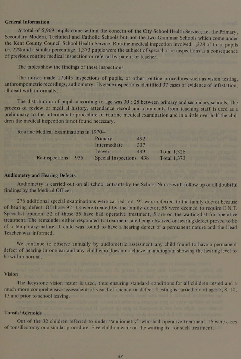 General Information A total of 5,969 pupils come within the concern of the City School Health Service, i.e. the Primary, Secondary Modern, Technical and Catholic Schools but not the two Grammar Schools which come under the Kent County Council School Health Service. Routine medical inspection involved 1,328 of tlu -e pupils i.e. 22% and a similar percentage, 1,373 pupils were the subject of special or re-inspections as a consequence of previous routine medical inspection or referral by parent or teacher. The tables show the findings of these inspections. The nurses made 17,445 inspections of pupils, or other routine procedures such as vision testing, anthrompometric recordings, audiometry. Hygiene inspections identified 37 cases of evidence of infestation, all dealt with informally. The distribution of pupils according to age was 30 : 28 between primary and secondary schools. The process of review of medi.al history, attendance record and comments from teaching staff is used as a preliminary to the intermediate procedure of routine medical examination and in a little over half the chil- dren the medical inspection is not found necessary. Routine Medical Examinations in 1970— Primary 492 Intermediate 337 Leavers 499 Total 1,328 Re-inspections 935 Special Inspections 438 Total 1,373 Audiometry and Hearing Defects Audiometry is carried out on all school entrants by the School Nurses with follow up of all doubtful findings by the Medical Officer. 276 additional special examinations were carried out. 92 were referred to the family doctor because of hearing defect. Of those 92, 13 were treated by the family doctor, 55 were deemed to require E.N.T. Specialist opinion. 32 of those 55 have had operative treatment, 5 are on the waiting list for operative treatment. The remainder either responded to treatment, are being observed or hearing defect proved to be of a temporary nature. I child was found to have a hearing defect of a permanent nature and the Head Teacher was informed. We continue to observe annually by audiometric assessment any child found to have a permanent defect of hearing in one ear and any child who does not achieve an audiogram showing the hearing level to be within normal. Vision The Keystone vision tester is used, thus ensuring standard conditions for all children tested and a much more comprehensive assessment of visual efficiency or defect. Testing is carried out at ages 5, 8, 10, 13 and prior to school leaving. Tonsils/Adenoids Out of the 32 children referred to under “audiometry” who had operative treatment, 16 were cases of tonsillectomy or a similar procedure. Five children were on the waiting list for such treatment.
