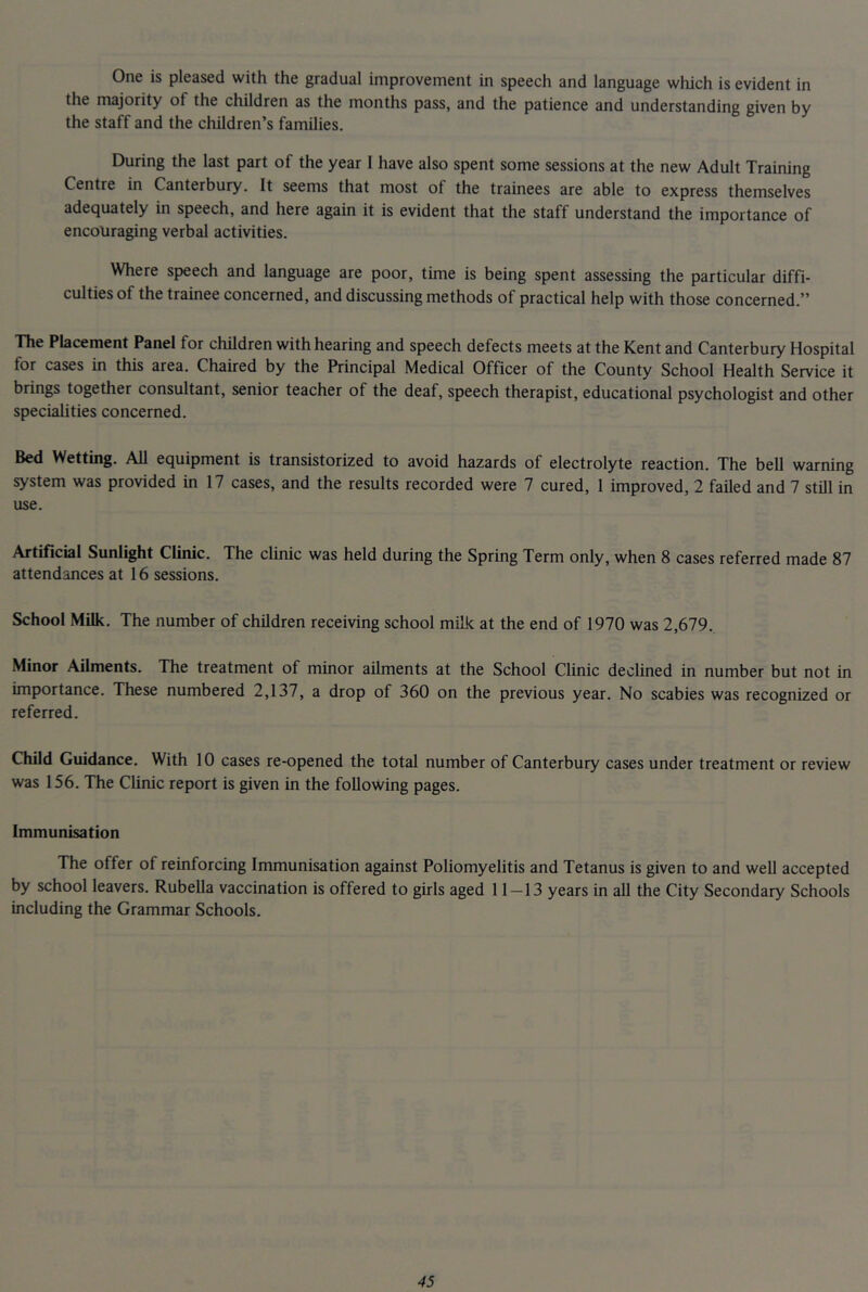 One is pleased with the gradual improvement in speech and language which is evident in the majority of the children as the months pass, and the patience and understanding given by the staff and the children’s families. During the last part of the year 1 have also spent some sessions at the new Adult Training Centre in Canterbury. It seems that most of the trainees are able to express themselves adequately in speech, and here again it is evident that the staff understand the importance of encouraging verbal activities. Where speech and language are poor, time is being spent assessing the particular diffi- culties of the trainee concerned, and discussing methods of practical help with those concerned.” The Placement Panel for children with hearing and speech defects meets at the Kent and Canterbury Hospital for cases in this area. Chaired by the Principal Medical Officer of the County School Health Service it brings together consultant, senior teacher of the deaf, speech therapist, educational psychologist and other specialities concerned. Bed Wetting. All equipment is transistorized to avoid hazards of electrolyte reaction. The bell warning system was provided in 17 cases, and the results recorded were 7 cured, 1 improved, 2 failed and 7 stUl in use. Artificial Sunlight Cluuc. The clinic was held during the Spring Term only, when 8 cases referred made 87 attendances at 16 sessions. School Milk. The number of children receiving school milk at the end of 1970 was 2,679. Minor Ailments. The treatment of minor ailments at the School Clinic declined in number but not in importance. These numbered 2,137, a drop of 360 on the previous year. No scabies was recognized or referred. Child Guidance. With 10 cases re-opened the total number of Canterbury cases under treatment or review was 156. The Clinic report is given in the following pages. Immunisation The offer of reinforcing Immunisation against Poliomyelitis and Tetanus is given to and well accepted by school leavers. Rubella vaccination is offered to girls aged 11—13 years in all the City Secondary Schools including the Grammar Schools.