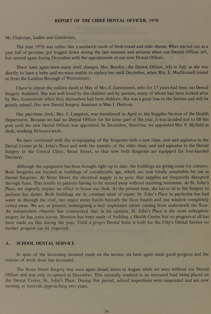 REPORT OF THE CHIEF DENTAL OFFICER, 1970 Mr. Chairman, Ladies and Gentlemen, The year 1970 was rather like a sandwich made of fresh bread and stale cheese. What started out as a year full of promise, got bogged down during the late summer and autumn when our Dental Officer left, but revived again during December with the appointment of our new Dental Officer. There have again been many staff changes. Mrs. Bentley, the Dental Officer, left in July as she was shortly to have a baby and we were unable to replace her until December, when Mrs. E. MacDonnell joined us from the London Borough of Westminster. I have to report the sudden death in May of Mrs. E. Greenstreet, who for 17 years had been our Dental Surgery Assistant. She was well loved by the children and by parents, many of whom had been looked after by Mrs. Greenstreet when they themselves had been children. She was a great loss to the Service and will be greatly missed. Our new Dental Surgery Assistant is Miss J. Harbour. Our part-time clerk, Mrs. J. Langston, was transferred in April to the Supplies Section of the Health Department. Because we had no Dental Officer for the latter part of the year, it was decided not to fill the post until the new Dental Officer was appointed. In December, therefore, we appointed Mrs. P. Slyfield as clerk, working 30 hours/week. We have continued with the re-equipping of the Surgeries with a new chair, unit and aspirator in the Dental Centre at St. John’s Place and with the transfer of the older chair, unit and aspirator to the Dental Surgery in the Central Clinic, Stour Street, so that now both Surgeries are equipped for four-handed Dentistry. Although the equipment has been brought riglit up to date, the buildings are giving cause for concern. Both Surgeries are located in buildings of considerable age, which are now totally unsuitable for use as Dental Surgeries. At Stour Street the electrical supply is so poor that supplies are frequently disrupted through fuses. This results in patients having to be turned away without receiving treatment. At St. John’s Place, we urgently require an office to house our clerk. At the present time, she has to sit in the Surgery to perform her duties. Both buildings are in constant need of repair; St. John’s Place in particular has had water in through the roof, two major water bursts beneath the floor boards and one window completely rotted away. We are, at present, investigating a very unpleasant odour coming from underneath the floor. An independent observer has commented that in his opinion, St. John’s Place is the most unhygienic surgery he has come across. Mention has been made of building a Health Centre but no progress at all has been made on this during the year. Until a proper Dental Suite is built for the City’s Dental Service no further progress can be expected. A. SCHOOL DENTAL SERVICE In spite of the increasing demand made on the service, we have again made good progress and the volume of work done has increased. The Stour Street Surgery was once again closed down in August while we were without our Dental Officer and was only re-opened in December. This naturally resulted in an increased load being placed on the Dental Centre, St. John’s Place. During this period, school inspections were suspended and are now running at intervals approacliing two years. SO