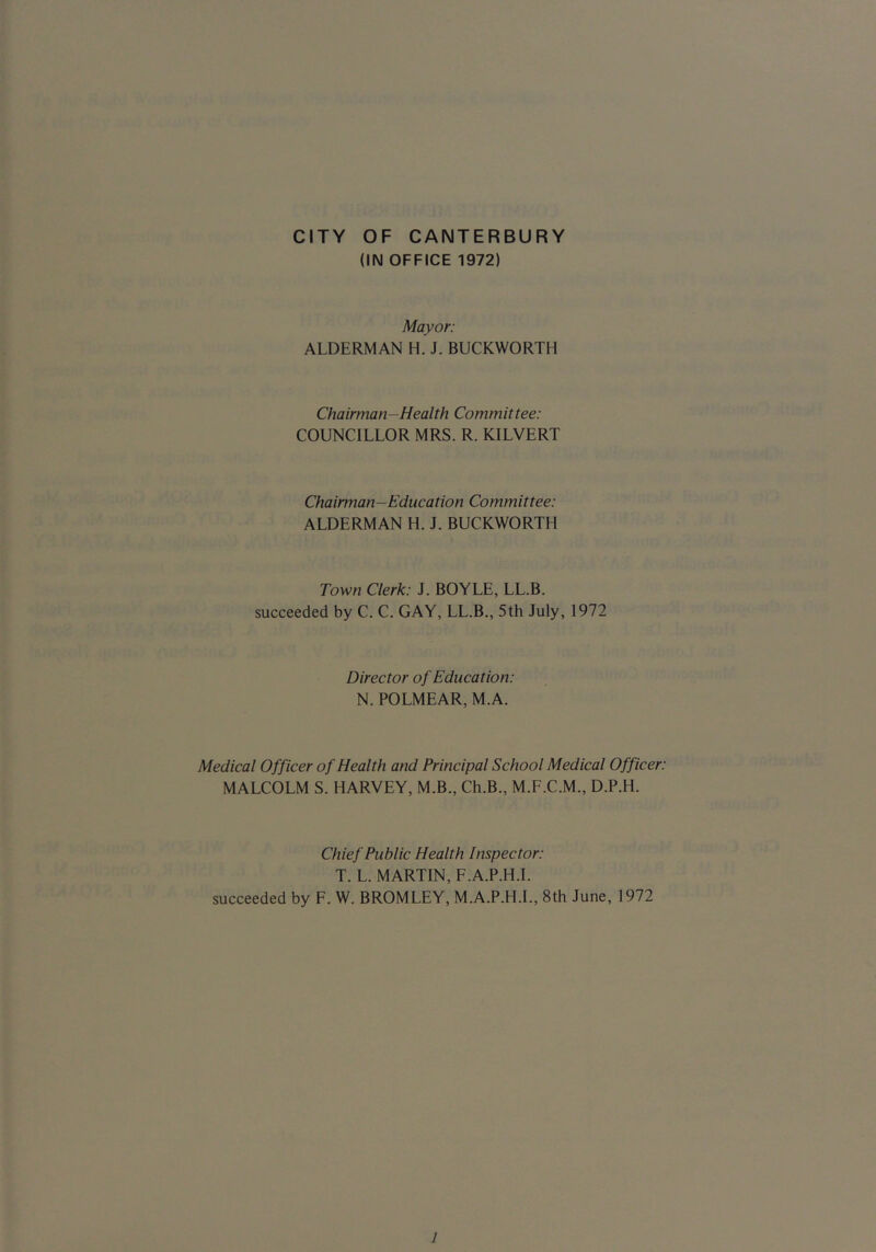 CITY OF CANTERBURY (IN OFFICE 1972) Mayor: ALDERMAN H. J. BUCKWORTH Chairman-Health Committee: COUNCILLOR MRS. R. KILVERT Chairman-Education Committee: ALDERMAN H. J. BUCKWORTH Town Clerk: J. BOYLE, LL.B. succeeded by C. C. GAY, LL.B., 5th July, 1972 Director of Education: N. POLMEAR, M.A. Medical Officer of Health and Principal School Medical Officer: MALCOLM S. HARVEY, M.B., Ch.B., M.F.C.M., D.P.H. Chief Public Health Inspector: T. L. MARTIN, F.A.P.H.I. succeeded by F. W. BROMLEY, M.A.P.H.L, 8th June, 1972