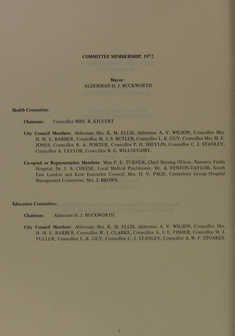 COMMITTEE MEMBERSHIP, 1972 Mayor: ALDERMAN H. J. BUCKWORTH Health Committee: Chairman: Councillor MRS. R. KILVERT City Council Members: Alderman Mrs. K. M. ELLIS, Alderman A. V. WILSON, Councillor Mrs. H. M. E. BARBER, Councillor M. J. S. BUTLER, Councillor L. K. GUY, Councillor Mrs. M. E. JONES, Councillor B. A. PORTER, Councillor P. H. SHEVLIN, Councillor C. J. STANLEY, Councillor A. TAYLOR, Councillor R. G. WILLOUGHBY. Co-opted or Representative Members: Miss P. E. TURNER, Chief Nursing Officer, Nunnery Fields Hospital, Dr. J. A. CHEESE, Local Medical Practitioner, Mr. A. FENTON-TAYLOR, South East London and Kent Executive Council, Mrs. H. V. PAGE, Canterbury Group Hospital Management Committee, Mrs. J. BROWN. Education Committee: Chairman: Alderman H. J. BUCKWORTH City Council Members: Alderman Mrs. K. M. ELLIS, Alderman A. V. WILSON, Councillor Mrs. H. M. E. BARBER, Councillor W. J. CLARKE, Councillor A. J. E. FISHER, Councillor M. J. FULLER, Councillor L. K. GUY, Councillor C. J. STANLEY, Councillor A. W. F. STOAKES.