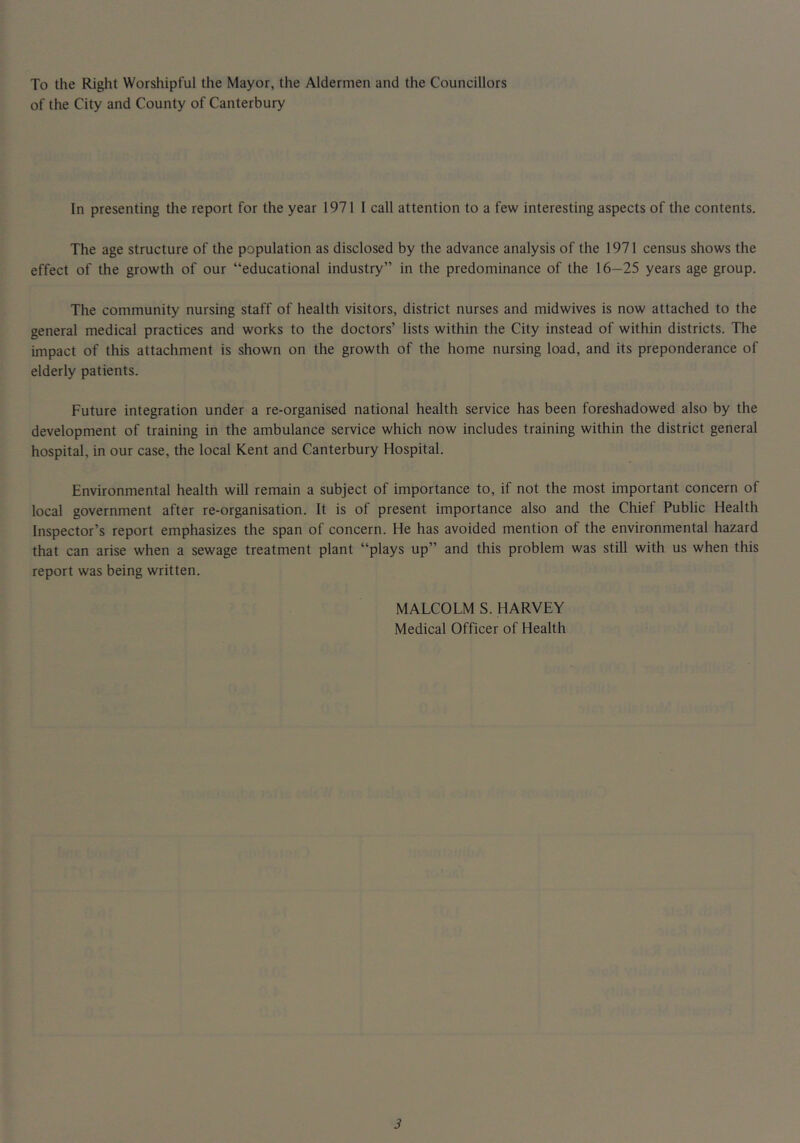 To the Riglit Worshipful the Mayor, the Aldermen and the Councillors of the City and County of Canterbury In presenting the report for the year 1971 I call attention to a few interesting aspects of the contents. The age structure of the population as disclosed by the advance analysis of the 1971 census shows the effect of the growth of our “educational industry” in the predominance of the 16—25 years age group. The community nursing staff of health visitors, district nurses and midwives is now attached to the general medical practices and works to the doctors’ lists within the City instead of within districts. The impact of this attachment is shown on the growth of the home nursing load, and its preponderance of elderly patients. Future integration under a re-organised national health service has been foreshadowed also by the development of training in the ambulance service which now includes training within the district general hospital, in our case, the local Kent and Canterbury Hospital. Environmental health will remain a subject of importance to, if not the most important concern of local government after re-organisation. It is of present importance also and the Chief Public Health Inspector’s report emphasizes the span of concern. He has avoided mention of the environmental hazard that can arise when a sewage treatment plant “plays up” and this problem was still with us when this report was being written. MALCOLM S. HARVEY Medical Officer of Health