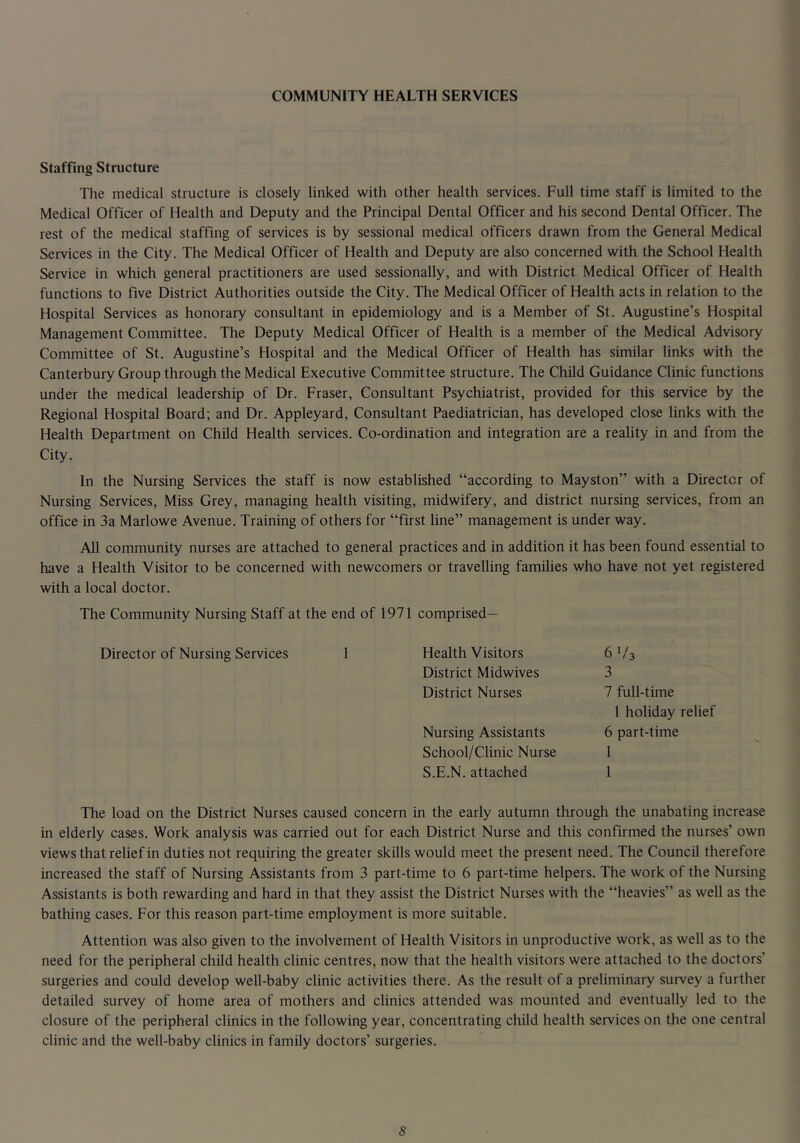 COMMUNITY HEALTH SERVICES Staffing Structure The medical structure is closely linked with other health services. Full time staff is limited to the Medical Officer of Health and Deputy and the Principal Dental Officer and his second Dental Officer. The rest of the medical staffing of services is by sessional medical officers drawn from the General Medical Services in the City. The Medical Officer of Health and Deputy are also concerned with the School Health Service in which general practitioners are used sessionally, and with District Medical Officer of Health functions to five District Authorities outside the City. The Medical Officer of Health acts in relation to the Hospital Services as honorary consultant in epidemiology and is a Member of St. Augustine’s Hospital Management Committee. The Deputy Medical Officer of Health is a member of the Medical Advisory Committee of St. Augustine’s Hospital and the Medical Officer of Health has similar links with the Canterbury Group through the Medical Executive Committee structure. The Child Guidance Clinic functions under the medical leadership of Dr. Fraser, Consultant Psychiatrist, provided for this service by the Regional Hospital Board; and Dr. Appleyard, Consultant Paediatrician, has developed close links with the Health Department on Child Health services. Co-ordination and integration are a reality in and from the City. In the Nursing Services the staff is now established “according to Mayston” with a Director of Nursing Services, Miss Grey, managing health visiting, midwifery, and district nursing services, from an office in 3a Marlowe Avenue. Training of others for “first line” management is under way. All community nurses are attached to general practices and in addition it has been found essential to have a Health Visitor to be concerned with newcomers or travelling families who have not yet registered with a local doctor. The Community Nursing Staff at the end of 1971 comprised— Director of Nursing Services 1 Health Visitors 6^/3 District Midwives 3 District Nurses 7 full-time 1 holiday relief Nursing Assistants 6 part-time School/Clinic Nurse 1 S.E.N. attached 1 The load on the District Nurses caused concern in the early autumn through the unabating increase in elderly cases. Work analysis was carried out for each District Nurse and this confirmed the nurses’ own views that relief in duties not requiring the greater skills would meet the present need. The Council therefore increased the staff of Nursing Assistants from 3 part-time to 6 part-time helpers. The work of the Nursing Assistants is both rewarding and hard in that they assist the District Nurses with the “heavies” as well as the bathing cases. For this reason part-time employment is more suitable. Attention was also given to the involvement of Health Visitors in unproductive work, as well as to the need for the peripheral child health clinic centres, now that the health visitors were attached to the doctors’ surgeries and could develop well-baby clinic activities there. As the result of a preliminary survey a further detailed survey of home area of mothers and clinics attended was mounted and eventually led to the closure of the peripheral clinics in the following year, concentrating child health services on the one central clinic and the well-baby clinics in family doctors’ surgeries.
