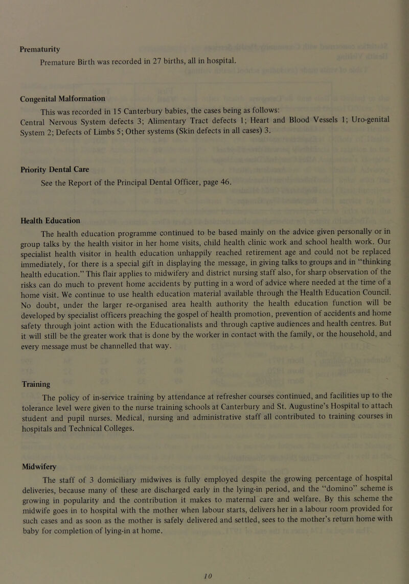 Prematurity Premature Birth was recorded in 27 births, all in hospital. Congenital Malformation This was recorded in 15 Canterbury babies, the cases being as follows: Central Nervous System defects 3; Alimentary Tract defects T, Heart and Blood Vessels 1; Uro-genital System 2; Defects of Limbs 5; Other systems (Skin defects in all cases) 3. Priority Dental Care See the Report of the Principal Dental Officer, page 46. Health Education The health education programme continued to be based mainly on the advice given personally or in group talks by the health visitor in her home visits, child health clinic work and school health work. Our specialist health visitor in health education unhappily reached retirement age and could not be replaced immediately, for there is a special gift in displaying the message, in giving talks to groups and in “thinking health education.” This flair applies to midwifery and district nursing staff also, for sharp observation of the risks can do much to prevent home accidents by putting in a word of advice where needed at the time of a home visit. We contmue to use health education material available through the Health Education Council. No doubt, under the larger re-organised area health authority the health education function will be developed by specialist officers preaching the gospel of health promotion, prevention of accidents and home safety through joint action with the Educationalists and througli captive audiences and health centres. But it will still be the greater work that is done by the worker in contact with the family, or the household, and every message must be channelled that way. Training The policy of in-service training by attendance at refresher courses continued, and facilities up to the tolerance level were given to the nurse training schools at Canterbury and St. Augustine’s Hospital to attach student and pupil nurses. Medical, nursing and administrative staff all contributed to training courses in hospitals and Technical Colleges. Midwifery The staff of 3 domiciliary midwives is fully employed despite the growing percentage of hospital deliveries, because many of these are discharged early in the lying-in period, and the “domino scheme is growing in popularity and the contribution it makes to maternal care and welfare. By this scheme the midwife goes in to hospital with the mother when labour starts, delivers her in a labour room provided for such cases and as soon as the mother is safely delivered and settled, sees to the mother’s return home with baby for completion of lying-in at home.
