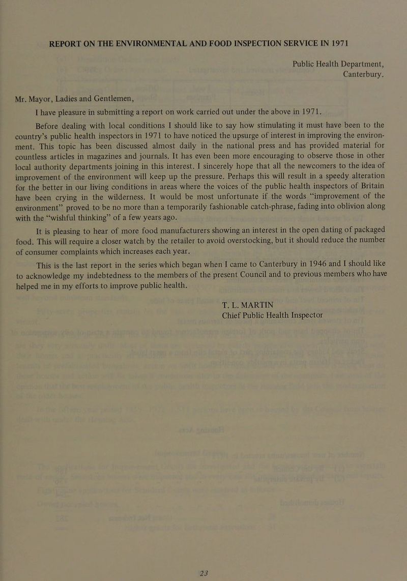 REPORT ON THE ENVIRONMENTAL AND FOOD INSPECTION SERVICE IN 1971 Public Health Department, Canterbury. Mr. Mayor, Ladies and Gentlemen, 1 have pleasure in submitting a report on work carried out under the above in 1971. Before dealing with local conditions 1 should like to say how stimulating it must have been to the country’s public health inspectors in 1971 to have noticed the upsurge of interest in improving the environ- ment. This topic has been discussed almost daily in the national press and has provided material for countless articles in magazines and journals. It has even been more encouraging to observe those in other local authority departments joining in this interest. 1 sincerely hope that all the newcomers to the idea of improvement of the environment will keep up the pressure. Perhaps this will result in a speedy alteration for the better in our living conditions in areas where the voices of the public health inspectors of Britain have been crying in the wilderness. It would be most unfortunate if the words “improvement of the environment” proved to be no more than a temporarily fashionable catch-phrase, fading into oblivion along with the “wishful thinking” of a few years ago. It is pleasing to hear of more food manufacturers showing an interest in the open dating of packaged food. This will require a closer watch by the retailer to avoid overstocking, but it should reduce the number of consumer complaints which increases each year. This is the last report in the series which began when I came to Canterbury in 1946 and I should like to acknowledge my indebtedness to the members of the present Council and to previous members who have helped me in my efforts to improve public health. T. L. MARTIN Chief Public Health Inspector