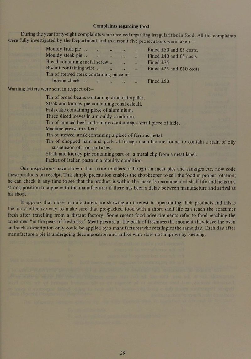 Complaints regarding food During the year forty-eight complaints were received regarding irregularities in food. All the complaints were fully investigated by the Department and as a result five prosecutions were taken;- Mouldy fruit pie Fined £50 and £5 costs. Mouldy steak pie Fined £40 and £5 costs. Bread containing metal screw Fined £75. Biscuit containing wire Fined £25 and £10 costs. Tin of stewed steak containing piece of bovine cheek Fined £50. Warning letters were sent in respect of:— Tin of broad beans containing dead caterpillar. Steak and kidney pie containing renal calculi. Fish cake containing piece of aluminium. Three sliced loaves in a mouldy condition. Tin of minced beef and onions containing a smalt piece of hide. Machine grease in a loaf. Tin of stewed steak containing a piece of ferrous metal. Tin of chopped ham and pork of foreign manufacture found to contain a stain of oily suspension of iron particles. Steak and kidney pie containing part of a metal clip from a meat label. Packet of Italian pasta in a mouldy condition. Our inspections have shown that more retailers of bought-in meat pies and sausages etc. now code these products on receipt. This simple precaution enables the shopkeeper to sell the food in proper rotation; he can check it any time to see that the product is within the maker’s recommended shelf life and he is in a strong position to argue with the manufacturer if there has been a delay between manufacture and arrival at his shop. It appears that more manufacturers are showing an interest in open-dating their products and this is the most effective way to make sure that pre-packed food with a short shelf life can reach the consumer fresh after travelling from a distant factory. Some recent food advertisements refer to food reaching the consumer “in the peak of freshness.” Meat pies are at the peak of freshness the moment they leave the oven and such a description only could be applied by a manufacturer who retails pies the same day. Each day after manufacture a pie is undergoing decomposition and unlike wine does not improve by keeping.