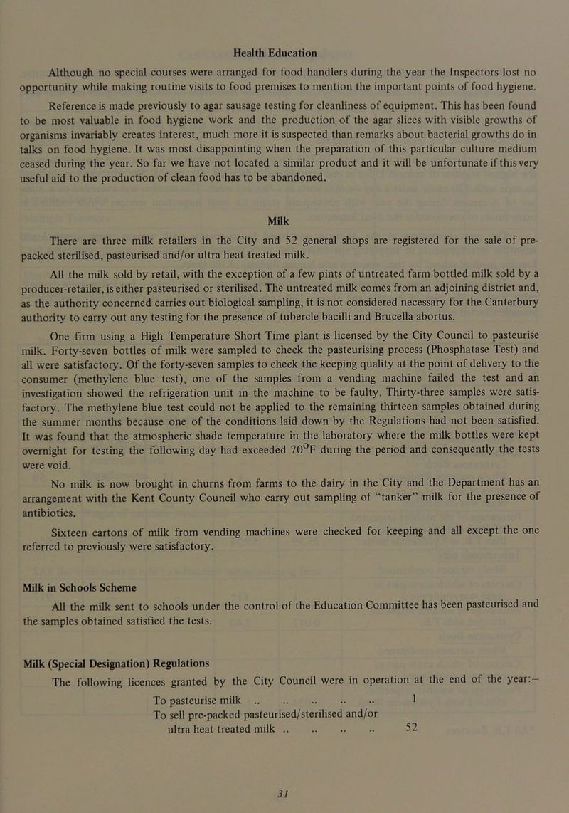 Health Education Although no special courses were arranged for food handlers during the year the Inspectors lost no opportunity while making routine visits to food premises to mention the important points of food hygiene. Reference is made previously to agar sausage testing for cleanliness of equipment. This has been found to be most valuable in food hygiene work and the production of the agar slices with visible growths of organisms invariably creates interest, much more it is suspected than remarks about bacterial growths do in talks on food hygiene. It was most disappointing when the preparation of this particular culture medium ceased during the year. So far we have not located a similar product and it will be unfortunate if this very useful aid to the production of clean food has to be abandoned. MUk There are three milk retailers in the City and 52 general shops are registered for the sale of pre- packed sterilised, pasteurised and/or ultra heat treated milk. All the milk sold by retail, with the exception of a few pints of untreated farm bottled milk sold by a producer-retailer, is either pasteurised or sterilised. The untreated milk comes from an adjoining district and, as the authority concerned carries out biological sampling, it is not considered necessary for the Canterbury authority to carry out any testing for the presence of tubercle bacilli and Brucella abortus. One firm using a High Temperature Short Time plant is licensed by the City Council to pasteurise milk. Forty-seven bottles of milk were sampled to check the pasteurising process (Phosphatase Test) and all were satisfactory. Of the forty-seven samples to check the keeping quality at the point of delivery to the consumer (methylene blue test), one of the samples from a vending machine failed the test and an investigation showed the refrigeration unit in the machine to be faulty. Thirty-three samples were satis- factory. The methylene blue test could not be applied to the remaining thirteen samples obtained during the summer months because one of the conditions laid down by the Regulations had not been satisfied. It was found that the atmospheric shade temperature in the laboratory where the milk bottles were kept overnight for testing the following day had exceeded 70°F during the period and consequently the tests were void. No milk is now brought in churns from farms to the dairy in the City and the Department has an arrangement with the Kent County Council who carry out sampling of “tanker” milk for the presence of antibiotics. Sixteen cartons of milk from vending machines were checked for keeping and all except the one referred to previously were satisfactory. Milk in Schools Scheme All the milk sent to schools under the control of the Education Committee has been pasteurised and the samples obtained satisfied the tests. Milk (Special Designation) Regulations The following licences granted by the City Council were in operation at the end of the year:- To pasteurise milk 1 To sell pre-packed pasteurised/sterilised and/or ultra heat treated milk 52
