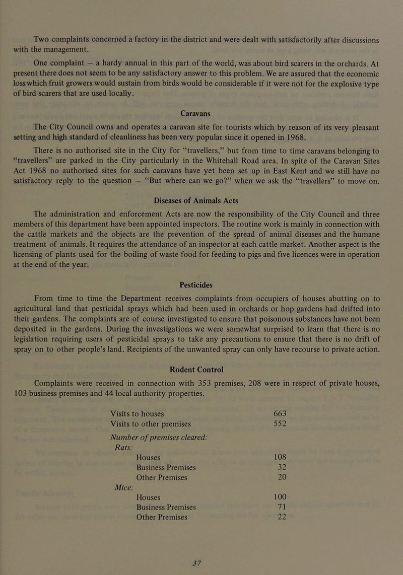 Two complaints concerned a factory in the district and were dealt with satisfactorily after discussions with the management. One complaint - a hardy annual in this part of the world, was about bird scarers in the orchards. At present there does not seem to be any satisfactory answer to this problem. We are assured that the economic loss which fruit growers would sustain from birds would be considerable if it were not for the explosive type of bird scarers that are used locally. Caravans The City Council owns and operates a caravan site for tourists which by reason of its very pleasant setting and high standard of cleanliness has been very popular since it opened in 1968. There is no authorised site in the City for “travellers,” but from time to time caravans belonging to “travellers” are parked in the City particularly in the Whitehall Road area. In spite of the Caravan Sites Act 1968 no authorised sites for such caravans have yet been set up in East Kent and we still have no satisfactory reply to the question — “But where can we go?” when we ask the “travellers” to move on. Diseases of Animals Acts The administration and enforcement Acts are now the responsibility of the City Council and three members of this department have been appointed inspectors. The routine work is mainly in connection with the cattle markets and the objects are the prevention of the spread of animal diseases and the humane treatment of animals. It requires the attendance of an inspector at each cattle market. Another aspect is the Ucensing of plants used for the boiling of waste food for feeding to pigs and five licences were in operation at the end of the year. Pesticides From time to time the Department receives complaints from occupiers of houses abutting on to agricultural land that pesticidal sprays which had been used in orchards or hop gardens had drifted into their gardens. The complaints are of course investigated to ensure that poisonous substances have not been deposited in the gardens. During the investigations we were somewhat surprised to learn that there is no legislation requiring users of pesticidal sprays to take any precautions to ensure that there is no drift of spray on to other people’s land. Recipients of the unwanted spray can only have recourse to private action. Rodent Control Complaints were received in connection with 353 premises, 208 were in respect of private houses, 103 business premises and 44 local authority properties. Visits to houses 663 Visits to other premises 552 Number of premises cleared: Rats: Houses 108 Business Premises 32 Other Premises 20 Mice: Houses 100 Business Premises 71 Other Premises 22