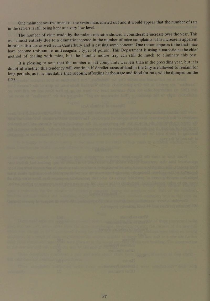 One maintenance treatment of the sewers was carried out and it would appear that the number of rats in the sewers is still being kept at a very low level. The number of visits made by the rodent operator showed a considerable increase over the year. This was almost entirely due to a dramatic increase in the number of mice complaints. This increase is apparent in other districts as well as in Canterbury and is causing some concern. One reason appears to be that mice have become resistant to anti-coagulant types of poison. This Department is using a narcotic as the chief method of dealing with mice, but the humble mouse trap can still do much to eliminate this pest. It is pleasing to note that the number of rat complaints was less than in the preceding year, but it is doubtful whether this tendency will continue if derelict areas of land in the City are allowed to remain for long periods, as it is inevitable that rubbish, affording harbourage and food for rats, will be dumped on the sites.