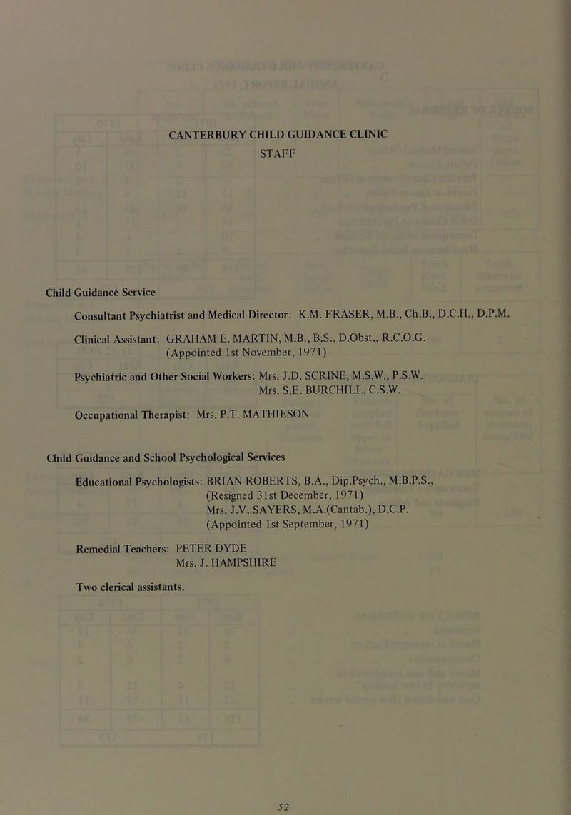 STAFF Child Guidance Service Consultant Psychiatrist and Medical Director: K.M. FRASER, M.B., Ch.B., D.C.H., D.P.M. Clinical Assistant: GRAHAM E. MARTIN, M.B., B.S., D.Obst., R.C.O.G. (Appointed 1st November, 1971) Psychiatric and Other Social Workers: Mrs. J.D. SCRINE, M.S.W., P.S.W. Mrs. S.E. BURCHILL, C.S.W. Occupational Therapist: Mrs. P.T. MATHIESON Child Guidance and School Psychological Services Educational Psychologists: BRIAN ROBERTS, B.A., Dip.Psych., M.B.P.S., (Resigned 31st December, 1971) Mrs. J.V. SAYERS, M.A.(Cantab.), D.C.P. (Appointed 1st September, 1971) Remedial Teachers: PETER DYDE Mrs. J. HAMPSHIRE Two clerical assistants.