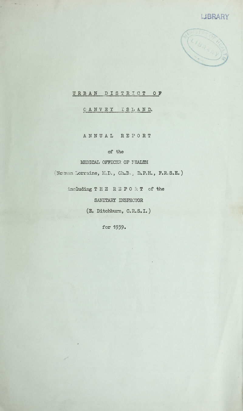 URBAN DISTRICT OF 0 A N V E Y ISLAND. ANNUAL REPORT of the MEIDICAL OEilCER OP FEALTH (No: Tnan Lorraine, ILL,, Ch.B.->^ D.PoH., P.RcS.E, ) :Lncluding THE REPORT of the SANITARY INSPECTOR (E. Ditchbum, C.R.S.I. ) for 1'i939