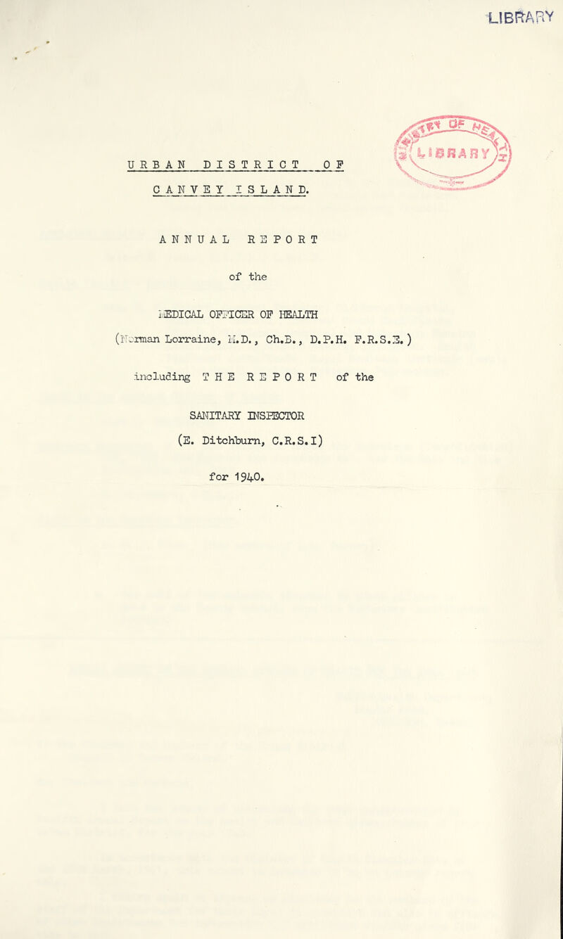 LIBRARY ANNUAL RSPOET of the lEDIGAL OPI'ICER OP HEALTH (Porman Lorraine, H.D., Ch.B,, D.P.H. P.R.S.B, ) including THE REPORT of the SANITARY INSPECTOR (E. Ditchhum, C.R.S. l) for 1940,