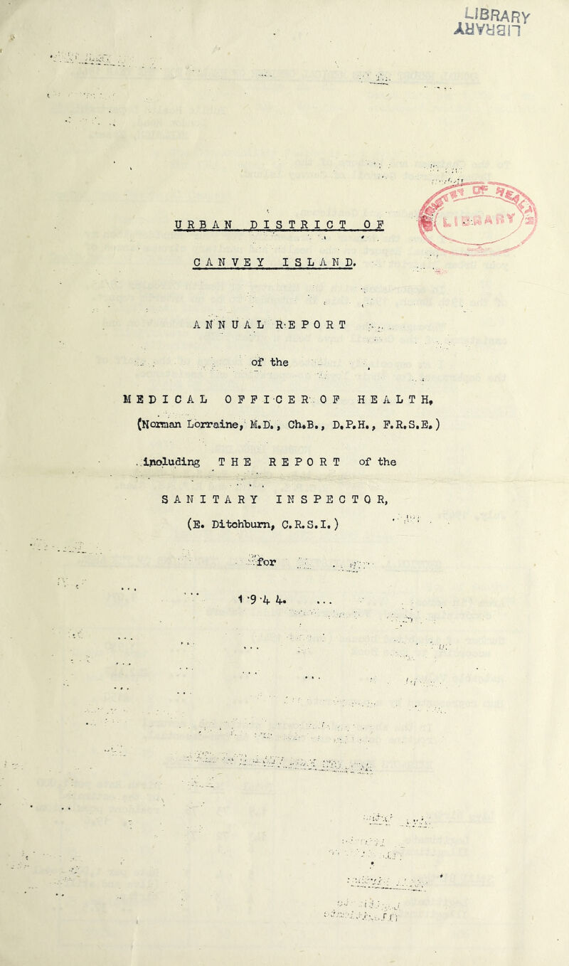 r CANVBY ISLAND, A N N U A L R'E PORT .of the MEDICAL OFFICE R'.. OF HEALTH, (Noiraan Lorraine, M.D. j Ch*B,, D,P,H., F.R.S.E.) . ipLoluding THE REPORT of the SANITARY INSPECTOR, (E* Ditohhum, C. R.S.I.) 1 ‘9 -4 4. I.; UBFJARy AavHan URBAN D IS T R I C T OP