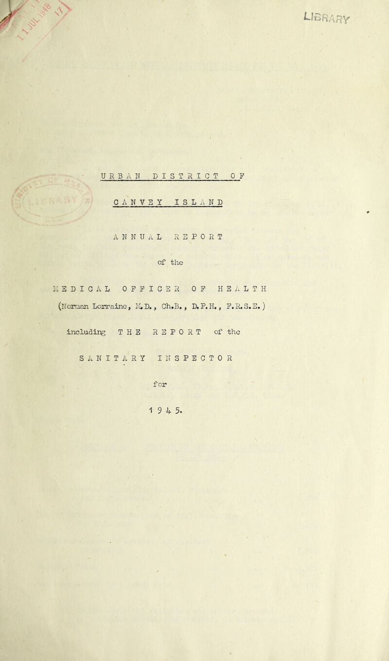 Hi' URBAN DISTRICT OF CANVEY ISLAND ANNUAL REPORT of the I-.: EDIGAL OPPIGER OP HEALTH (Noraan Lorraine, I£,D., Gh.B,, D.P.H., P.R.S.E.) including THE REPORT of the Sii-NITARY INSPEGTOR for 19 4 5.