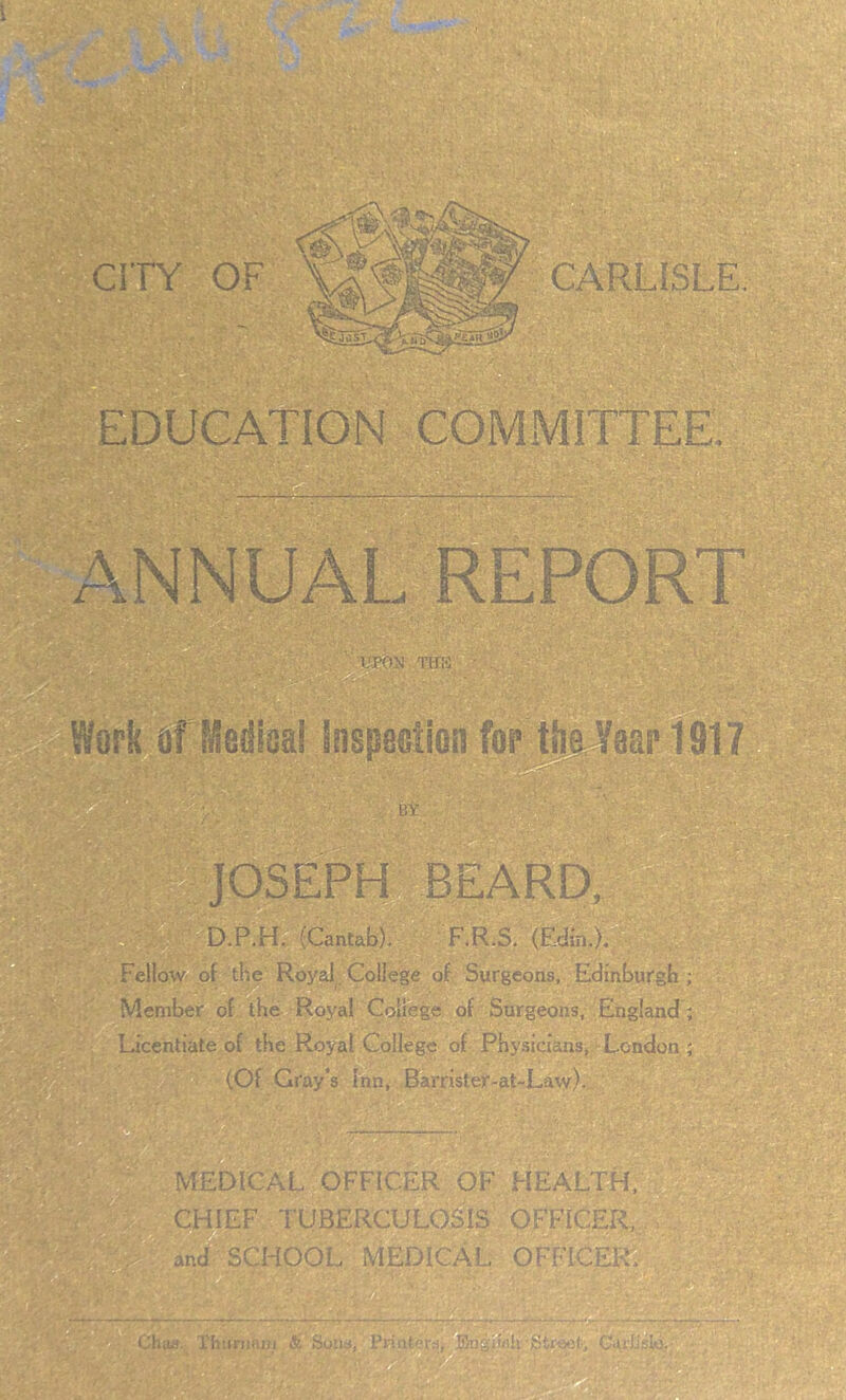 ! CITY OF : CARLISLE. EDUCATION COMMITTEE. ... C WorifilfMedioai inspeotion for tlsJfaai'ToiT BY JOSEPH BEARD, 'V D.P.H. (Cantab), F.R;S. (Eain,); , ' Fellow- of the Roysd . College of Surgeons, Edinburgb ; Member of the Royal College of Surgeons, England; Licentiate of the Royal College of Physicians, London; (Of Gray's Inn, .0arrister-at-Law), MEDICAL OFFICER OF HEALTH. CHIEF TUBERCULOSIS OFFICER,, - , and SCHOOL MEDICAL OFFICER^' T'hus. Thitnmjij Sotis,' PriiiteTd,^m}^«jU'Str^L CaiiisIO-’ • ’V ,, , .1
