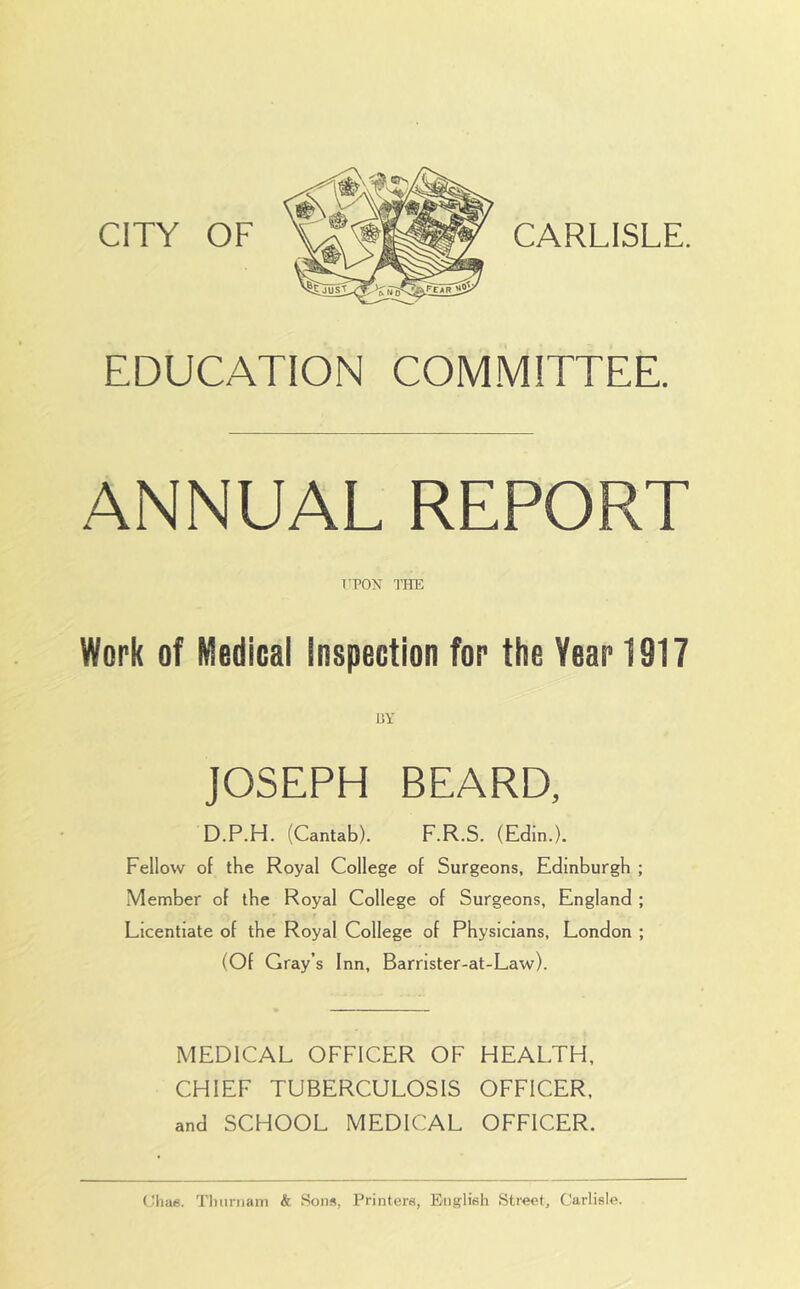 CITY OF CARLISLE. EDUCATION COMMITTEE. ANNUAL REPORT TPON THE Work of Medical Inspection for the Year 1917 HY JOSEPH BEARD, D.P.H. (Cantab). F.R.S. (Edin.). Fellow of the Royal College of Surgeons, Edinburgh ; Member of the Royal College of Surgeons, England ; Licentiate of the Royal College of Physicians, London ; (Of Gray’s Inn, Barrister-at-Law). MEDICAL OFFICER OF HEALTH, CHIEF TUBERCULOSIS OFFICER, and SCHOOL MEDICAL OFFICER. Ulm6. Tliiirnam & Sons, Printers, English Street, Carlisle.