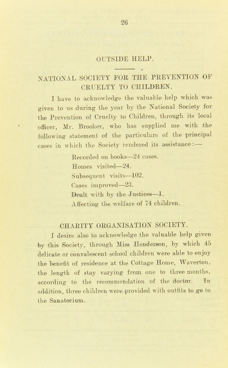 OUTSIDE HELP. XATIOTsEVL SOCIETY FOR THE PREVENTION OF CRUELTY TO CHILDREN. I have to acknowledge the valuable help which was given to us during the year by the National Society for the Prevention of Cruelty to Children, through its local officer, Mr. Brooker, who has supplied me with the following statement of the paificulars of the principal cases in wliich the Society rendered its assistance: — Recorded on books—24 cases. Homes visited—24. Subsequent visits—102. Cases impioved—23. Dealt with by the Justices—1. .Vffecting the welfare of 74 children. CHARITY ORGANISATION SOCIETY. I desire also to acknowledge the valuable help given by this Society, through Miss Henderson, by which 45 delicate or convalescent school children were able to enjoy the benefit of residence at the Cottage Home, Waverton, the length of stay varying from one to three months, according to the recommendation of the doctor. In addition, three children were provided with outfits to go to the Sanatorium.