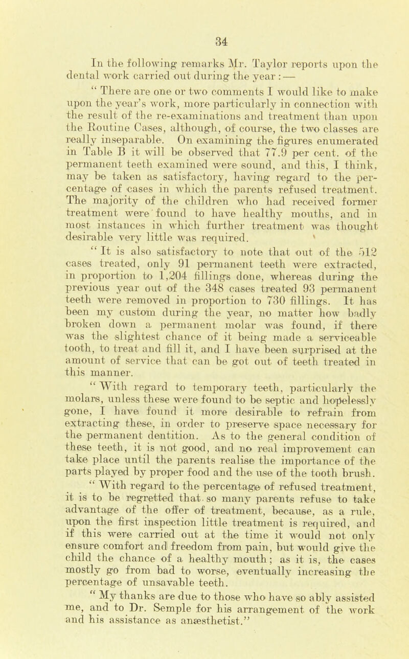 111 the following' remarks Mr. Taylor reports u]X)n the dental work carried ont during the year : — “ There are one or two comments I would like to make upon the year’s work, more paidicularly in conne<-tion with the result of the re-examinations and treatment than upon the lloutine Cases, although, of course, the two classes are really inseparable. On eixamining the fig'ures enumerated in Table B it will be observer! that 77.9 per cent, of the permanent teeth examined were sound, and this, I think, may be taken as satisfactory, having legard to the per- centag’e of cases in which the parents refused treatment. The majority of the children who had received foimier treatment were found to have healthy mouths, and in most instances in which further treatment was thought desirable very little was required. ' “ It is also satisfactory' to note that out of the bl2 cases treated, only 91 pennanent teeth ivere extracterl, in proportion to 1,204 fillings done, whereas during the previous 5'’ear out of the 348 cases treated 93 permanent teeth were removed in proportion to 730 fillings. It has been my custom during the year, no matter how badly broken down a. permanent molar was found, if there Avas the slightest chance of it being made a serAuceable tooth, to treat and fill it, and I have been suiprised at the amount of serAuce that can be got out of teeth treated in this manner. “ With re gard to temi)orary teeth, particularly the molars, unless these Avere found to be septic and hopelessly g'one, I haA’^e found it more desirable to refrain from extracting these, in order to preserve space necessary for the permanent dentition. As to the general condition of these teeth, it is not good, and no real improvement can take place until the parents realise the importance of the parts played by proper food and the use of the tooth brush. “ With regard to the percentage of refused treatment, it is to be regretted that so many parents refuse to take advantage of the offer of treatment, because, as a rule, upon the first inspection little ticatment is required, and if this were carried out at the time it would not only ensure comfort and freedom from pain, but would grte the child the chance of a healthy mouth; as it is, the cases mostly go from bad to worse, eventually increasing the percentage of unsavable teeth. My thanks are due to those who have so ably assisted me, and to Dr. Semple for his arrangement of the Avork and his assistance as ansesthetist.”