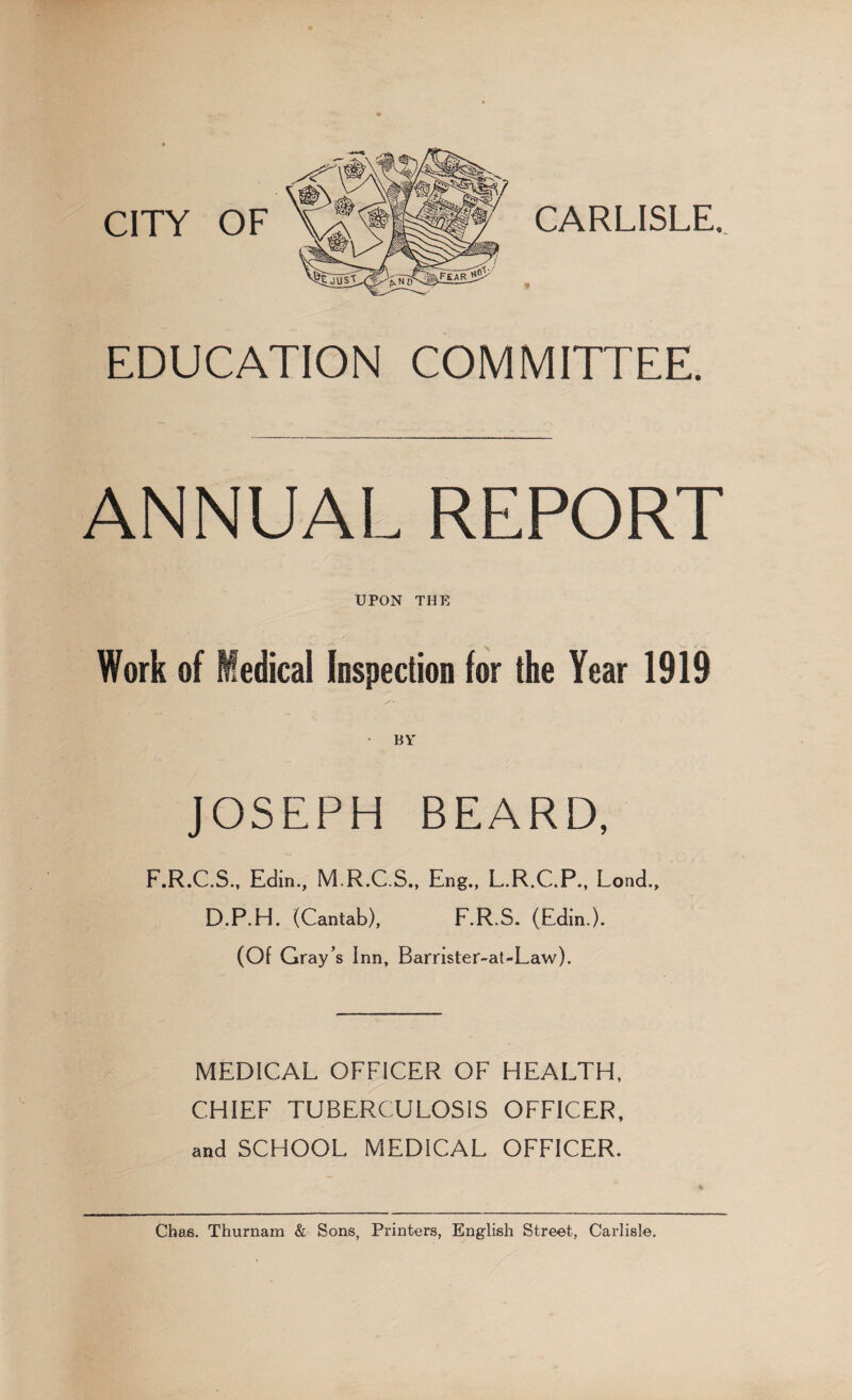 CITY OF EDUCATION COMMITTEE. ANNUAL REPORT UPON THE Work of Medical Inspection for the Year 1919 JOSEPH BEARD, F.R.C.S., Edin., M.R.C.S., Eng., L.R.C.P., Lond., D.P.H. (Cantab), F.R.S. (Edin.). (Of Gray’s Inn, Barrister-at-Law). MEDICAL OFFICER OF HEALTH, CHIEF TUBERCULOSIS OFFICER, and SCHOOL MEDICAL OFFICER. Chas. Thurnam & Sons, Printers, English Street, Carlisle.