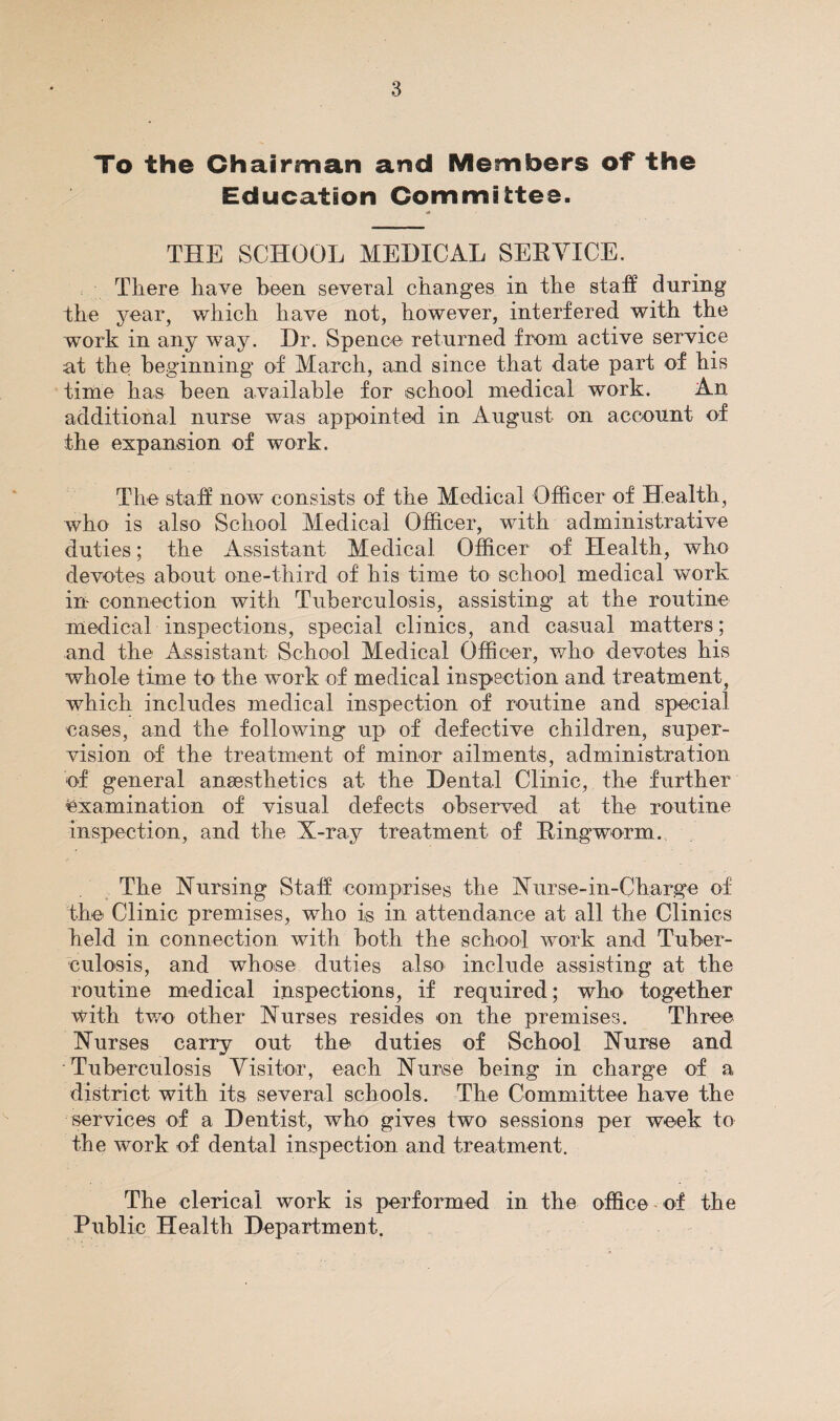 To the Chairman and Members of the Education Committee. THE SCHOOL MEDICAL SEEYICE. There have been several changes in the staff during the year, which have not, however, interfered with the work in any way. Dr. Spence returned from active service at the beginning of March, and since that date part of his time has been availahle for school medical work. An additional nurse was appointed in August on account of the expansion of work. The staff now consists of the Medical Officer of Health, who is also School Medical Officer, with administrative duties; the Assistant Medical Officer of Health, who devotes about one-third of his time to school medical work in connection with Tuberculosis, assisting at the routine medical inspections, special clinics, and casual matters; and the Assistant School Medical Officer, who devotes his whole time to the work of medical inspection and treatment, which includes medical inspection of routine and special cases, and the following up of defective children, super¬ vision of the treatment of minor ailments, administration of general ansesthetics at the Dental Clinic, the further examination of visual defects observed at the routine inspection, and the X-ray treatment of Ringworm. The Nursing Staff comprises the Nurse-in-Charg*e of the Clinic premises, who is in attendance at all the Clinics held in connection with both the school work and Tuber¬ culosis, and whose duties also include assisting at the routine medical inspections, if required; who together with tv/o other Nurses resides on the premises. Three Nurses carry out the duties of School Nurse and Tuberculosis Visitor, each Nurse being in charge of a district with its several schools. The Committee have the services of a Dentist, who gives two sessions per week to the work of dental inspection and treatment. The clerical work is performed in the office- of the Public Health Department.