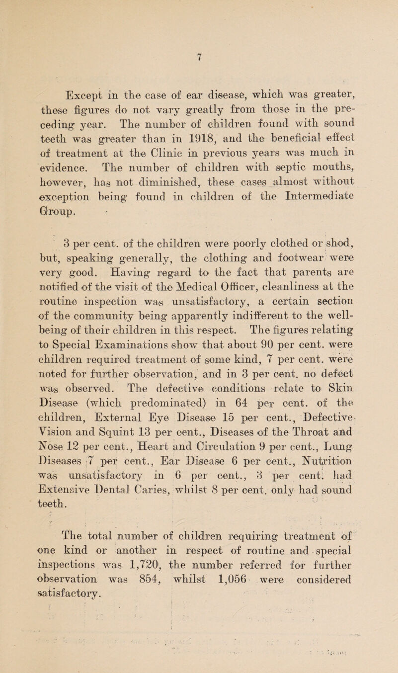 Except in the case of ear disease, which was greater, these figures do not vary greatly from those in the pre¬ ceding year. The number of children found with sound teeth was greater than in 1918, and the beneficial effect of treatment at the Clinic in previous years was much in evidence. The number of children with septic mouths, however, has not diminished, these cases almost without exception being found in children of the Intermediate Group. 3 per cent, of the children were poorly clothed or shod, but, speaking generally, the clothing and footwear w^ere very good. Having regard to the fact that parents are notified of the visit of the Medical Officer, cleanliness at the routine inspection was unsatisfactory, a certain section of the community being apparently indifferent to the well¬ being of their children in this respect. The figures relating to Special Examinations show that about 90 per cent, were children required treatment of some kind, 7 per cent, were noted for further observation, and in 3 per cent, no defect was observed. The defective conditions relate to‘ Skin Disease (which predominated) in 64 per cent, of the children. External Eye Disease 15 per cent., Defective- Vision and Squint 13 per cent.. Diseases of the Throat and Nose 12 per cent.. Heart and Circulation 9 per cent., Lung Diseases -7 per cent., Ear Disease 6 per cent.. Nutrition was unsatisfactory in 6 per cent., 3 per cent- Jiad Extensive Dental Caries, whilst 8 per cent, only had sound teeth. The total number of children requiring treatment of one kind or another in respect of routine and special inspections v/as 1,720, the number referred for further- observation was 854, whilst 1,056 were considered satisfactory.