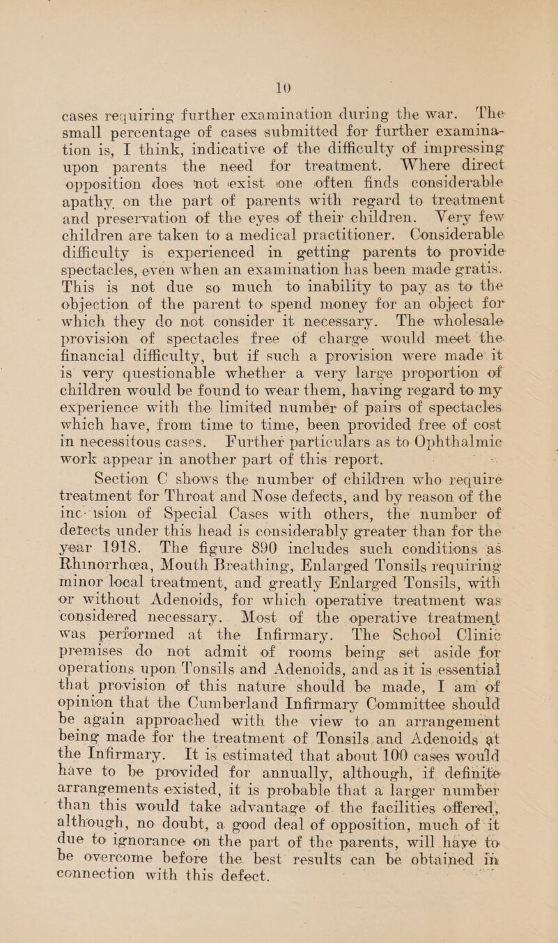 cases requiring further examination during the war. The small percentage of cases submitted for further examina¬ tion is, I think, indicative of the difficulty of impressing upon parents the need for treatment. Where direct opposition does not exist one often finds considerable apathy on the part of parents with regard to treatment and preservation of the eyes of their children. Very few children are taken to a medical practitioner. Considerable difficulty is experienced in getting parents to provide spectacles, even when an examination has been made gratis. This is not due so much to inability to pay as to the objection of the parent to spend money for an object for which they do not consider it necessary. The wholesale provision of spectacles free of charge would meet the financial difficulty, but if such a provision were made it is very questionable whether a very large proportion of children would be found to wear them, having regard to my experience with the limited number of pairs of spectacles which have, from time to time, been provided free of cost in necessitous cases. Further particulars as to Ophthalmic work appear in another part of this report. Section C shows the number of children wdio require treatment for Throat and jN^ose defects, and by reason of the inc-'ision of Special Cases with others, the number of detects under this head is considerably greater than for the year 1918. The figure 890 includes sucli conditions as Rhinorrhoea, Mouth Breathing, Enlarged Tonsils requiring minor local treatment, and greatly Enlarged Tonsils, with or without Adenoids, for which operative treatment was considered necessary. Most of the operative treatment was performed at the Infirmary. The School Clinic premises do not admit of rooms being set aside for operations upon Tonsils and Adenoids, and as it is essential that provision of this nature should be made, I am' pf opinion that the Cumberland Infirmary Committee should be^ again approached with the view to an arrangement being made for the treatment of Tonsils and Adenoids at the Infirmary. It is estimated that about 100 cases would have to be provided for annually, although, if definite arrangements existed, it is probable that a larger number than this would take advantage of the facilities offered, although, no doubt, a good deal of opposition, much of it due to ignorance on the part of the parents, will have to be overcome before the best results can be obtained in connection with this defect.