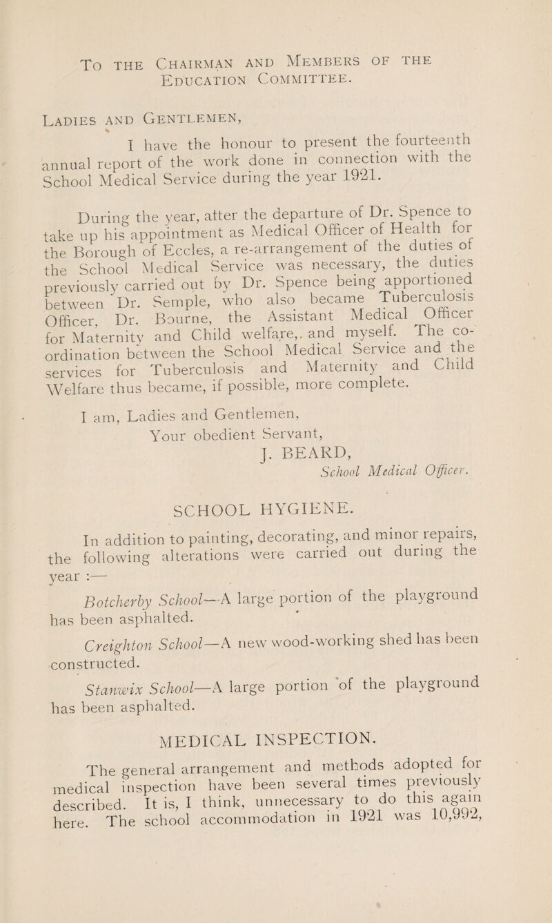 To the Chairman and Members of the Education Committee. Ladies and Gentlemen, I have the honour to present the fourteenth annual report of the work done in connection with the School Medical Service during the year 1921. During the year, alter the departure of Dr. Spence to take up his appointment as Medical Officer of Health for the Borough of Eccles, a re-arrangement of the duties of the School Medical Service was necessary, the duties previously carried out by Dr. Spence being apportioned between 'Dr. Semple, who also became Tuberculosis Officer. Dr. Bourne, the Assistant Medical ^ Officer for Maternity and Child welfare,, and myself. file co¬ ordination between the School Medical Service and the services for Tuberculosis and Maternity and Child Welfare thus became, if possible, more complete. I am, Ladies and Gentlemen, Your obedient Servant, J. BEARD, School Medical Officer. SCHOOL HYGIENE. In addition to painting, decorating, and minor repairs, the following alterations were carried out during the year :— Botcherby School—A large portion of the playground has been asphalted. Creighton School—A new wood-working shed has been constructed. Stanwix School—A large portion of the playground has been asphalted. MEDICAL INSPECTION. The general arrangement and methods adopted foi medical inspection have been several times previously described. It is, I think, unnecessary to do this again here. The school accommodation in 19*21 was lUffiJZ,