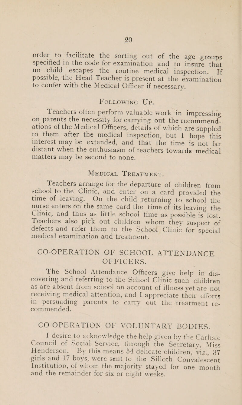 order to facilitate the sorting out of the age groups specified in the code for examination and to insure that no child escapes the routine medical inspection. If possible, the Head Teacher is present at the examination to confer with the Medical Officer if necessary. Following Up. Teachers often perform valuable work in impressing on parents the necessity for carrying out the recommend¬ ations of the Medical Officers, details of which are suppled to them after the medical inspection, but I hope this interest may be extended, and that the time is not far distant when the enthusiasm of teachers towards medical matters may be second to none. Medical Treatment. Teachers arrange for the departure of children from school to the Olinic, and enter on a card provided the time of leaving. On the child returning to school the nurse enters on the same card the time of its leaving the Clinic, and thus as little school time as possible is lost. Teachers also pick out children whom they suspect of defects and refer them to the School Clinic for special medical examination and treatment. CO-OPERATION OF SCHOOL ATTENDANCE OFFICERS. The School Attendance Officers give help in dis¬ covering and referring to the School Clinic such children as are absent from school on account of illness yet are not receiving medical attention, and I appreciate their efforts in persuading parents to carry out the treatment re¬ commended. CO-OPERATION OF VOLUNTARY BODIES. I desire to acknowledge the help given by the Carlisle Council of Social Service, through the Secretary, Miss Henderson. By this means 54 delicate children, viz., 37 girls and 17 boys, were sent to the Silloth Convalescent Institution, of whom the majority stayed for one month and the remainder for six or eight weeks.