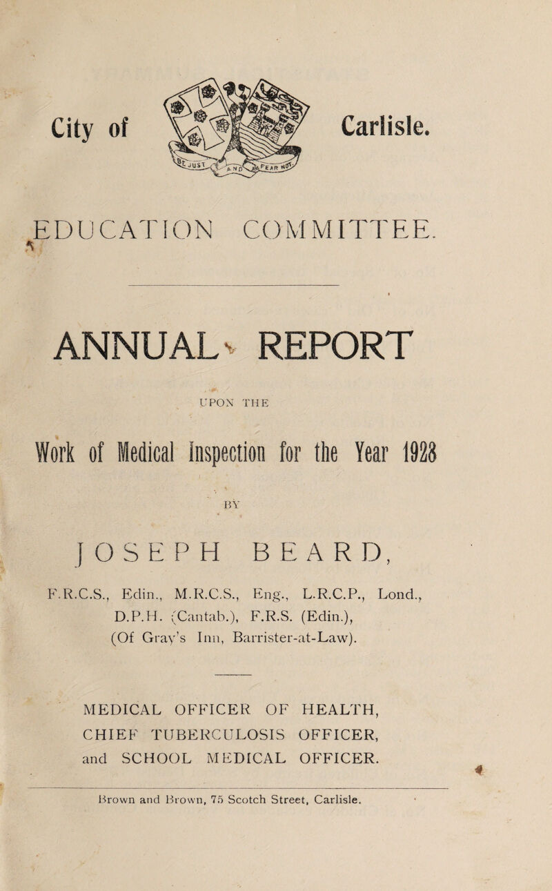 City of Carlisle. E D U C AT ION CO M MITT EE * ANNUAL' REPORT UPON THE Work of Medical inspection for the Year 1928 / . . < JOSEPH BEARD, F.R.C.S., Eclin., M.R.C.S., Eng., L.R.C.P., Lond.? D.P.H. (Cantab.), F.R.S. (Edin.), (Of Gray’s Inn, Barrister-at-Law). MEDICAL OFFICER OF HEALTH, CHIEF TUBERCULOSIS OFFICER, and SCHOOL MEDICAL OFFICER. Brown and Brown, 75 Scotch Street, Carlisle.