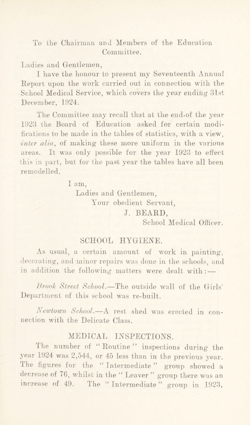 To the Chairman and Members of the Education Committee. Ladies and Gentlemen, I have the honour to present my Seventeenth Annual Report upon the work carried out in connection with the School Medical Service, which covers the year ending 31st December, 1924. The Committee may recall that at the^ end.of the year 1923 the Board of Education asked for certain modi- fications to be made in the tables of statistics, with a view, inter alia, of making these more uniform in the various areas. It was only possible for the year 1923 to effect this in part, but for the past year the tables have all been remodelled. I am. Ladies and Gentlemen, Your obedient Servant, J. BEARD, School Medical Officer. SCHOOL HYGIENE. As usual, a certain amount of work in painting, decorating, and minor repairs was done in the schools, and in addition the following matters were dealt with : — ]h‘ooh Street School.—The outside wall of the Girls' Departnient of this school was re-built. Neivtown School.—A rest shed was erected in con- nection with the Delicate Class. MEDICAL INSPECTIONS. The number of Routine ” inspections during* the year 1924 was 2,544, or 45 less than in the previous vear. The figures for the “ Intermediate ” group showed a decrease of 76, whilst in the “ Leaver ” group there was an increase of 49. The “ Intermediate ” group in 1923,