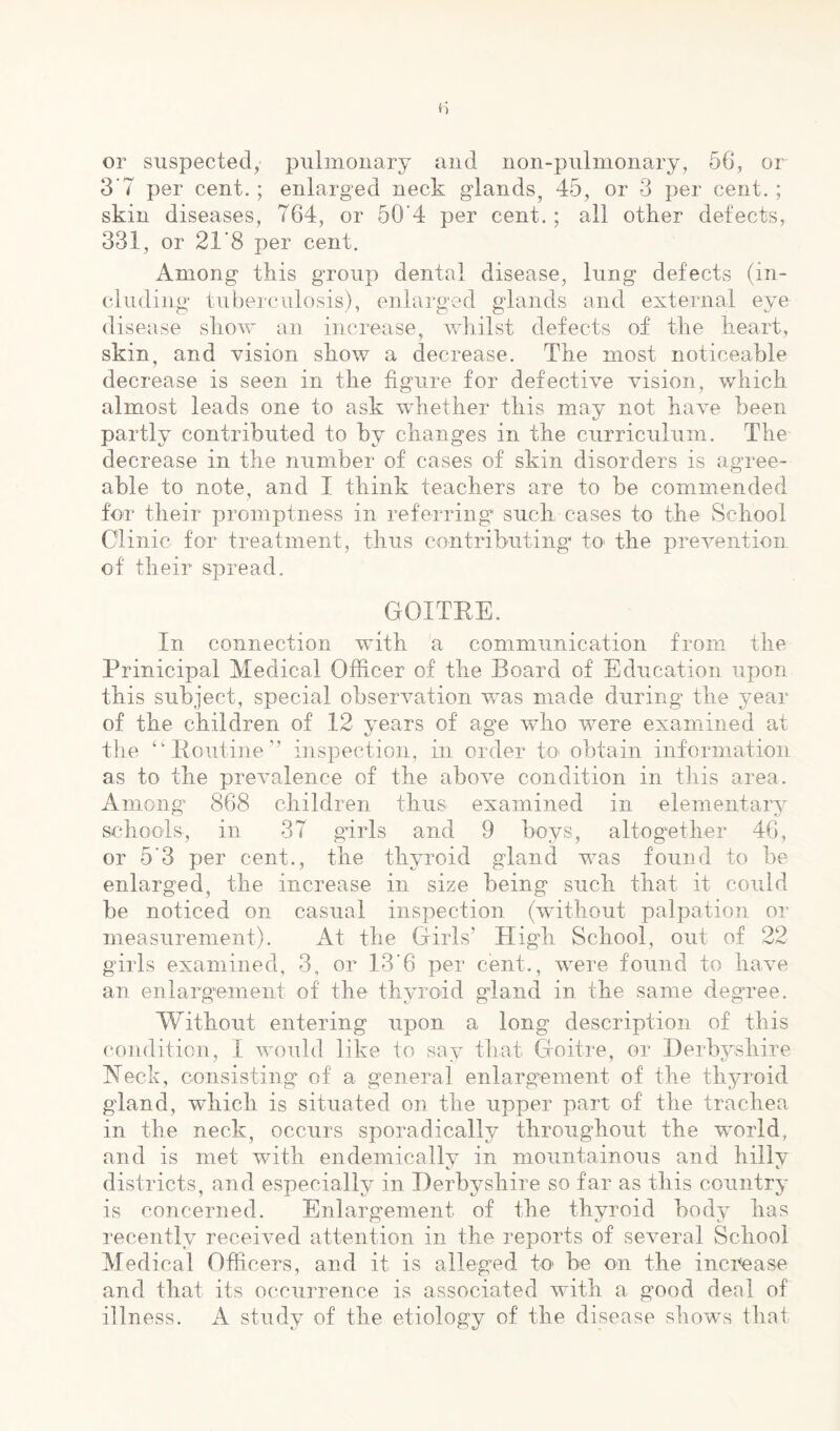 or suspected, pulmonary and non-pulnionary, 56, or 3‘7 per cent. ; enlarged neck glands^ 45, or 3 per cent. ; skin diseases, 764, or 50’4 per cent.; all other defects, 331, or 21'8 per cent. Among this group dental disease, lung defects (in- cluding tuberculosis), enlarged glands and external eye disease show an increase, whilst defects of the heart, skin, and vision show a decrease. The most noticeable decrease is seen in the figure for defective vision, which almost leads one to ask whether this may not have been partly contributed to by changes in the curriculum. The decrease in the number of cases of skin disorders is agree- able to note, and I think teachers are to be commended for their promptness in referring such cases to the School Clinic for treatment, thus contributing to' the prevention of their spread. GOITEE. In connection with 'a communication from the Prinicipal Medical Officer of the Board of Education upon this subject, special observation was made during the year of the children of 12 years of age who were examined at the ‘'Boiitine” inspection, in order to* obtain information as to the prevalence of the above condition in this area. Among 868 children thus examined in elementary schools, in 37 gbrls and 9 boys, altogether 46, or 5'3 per cent., the thyroid gland was found to be enlarged, the increase in size being such that it could be noticed on casual inspection (without palpation or measurement). At the Girls’ High School, out of 22 girls examined, 3, or 13'6 per cent., were found to have an enlargement of the thyroid gland in the same degree. Without entering upon a long description of this condition, I would like to say that Goitre, or Derbj-shire Heck, consisting of a general enlargement of the thyroid gland, which is situated on the upper part of the trachea in the neck, occurs sporadically throughout the world, and is met with endemically in mountainous and hilly districts, and especially in Derbyshire so far as this country is concerned. Enlargement of the thyroid body has recently received attention in the reports of several School Medical Officers, and it is alleged to be on the inci^ase and that its occurrence is associated with a good deal of illness. A study of the etiology of the disease shows that