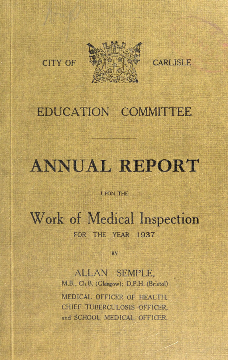 CARLISLE EDUCATION COMMITTEE ANNUAL REPORT UPON THE Work of Medical Inspection FOR THE YEAR 1937 i. 1 t ft BY ALLAN SEMPLE, M.B.. Ch.B. (Glasgow); D.RH. (Bristol) MEDICAL OFFICER OF HEALTH. CHIEF TUBERCULOSIS OFFICER,