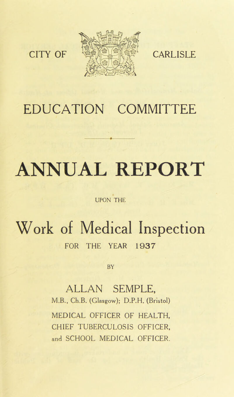 EDUCATION COMMITTEE ANNUAL REPORT UPON THE Work of Medical Inspection FOR THE YEAR 1937 BY ALLAN SEMPLE, M.B., Ch.B. (Glasgow); D.P.H. (Bristol) MEDICAL OFFICER OF HEALTH. CHIEF TUBERCULOSIS OFFICER,