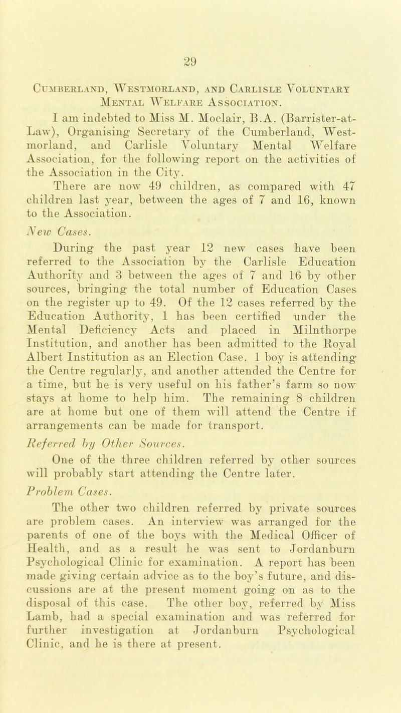 Cumberland, Westmorland, and Carlisle Voluntary Mental Weleare Association. I aiu indebted to Miss M. Mocdair, IVA. (Barrister-at- LaM'), Organising- Secretary of the Cumberland, West- morland, and Carlisle Voluntary Mental Welfare Association, for the following report on the activities of the Association in the City. There are now 49 children, as compared with 47 children last year, between the ages of 7 and 16, known to the Association. Vejc Cases. During the past year 12 new cases have been referred to the Association by the Carlisle Education Authority and 3 between the ages of 7 and 16 by other sources, bringing the total number of Education Cases on the register up to 49. Of the 12 cases referred by the Education Authority, 1 has been certified under the Mental Deficiency Acts and placed in Milnthorpe Institution, and another has been admitted to the Royal Albert Institution as an Election Case. 1 boy is attending the Centre regularly, and another attended the Centre for a time, but he is very useful on his father’s farm so now stays at home to help him. The remaining 8 children are at home but one of them will attend the Centre if arrangements can be made for transport. Referred hy Other Sources. One of the three children referred by other sources will probably start attending the Centre later. Problem Cases. The other two children referred by private sources are problem cases. An interview was arranged for the parents of one of the boys with the Medical Officer of Health, and as a result he was sent to Jordanburn Psychological Clinic for examination. A report has been made giving certain advice as to the boy’s future, and dis- cussions are at tlie present moment going on as to the disposal of this case. The otlier boy, referred by Miss Lamb, had a special examination and was referred for further investigation at Jordanburn Psychological Clinic, and he is there at present.