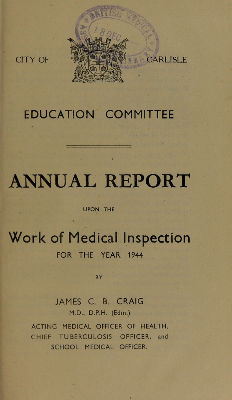 CITY OF EDUCATION COMMITTEE ANNUAL REPORT UPON THE Work of Medical Inspection FOR THE YEAR 1944 JAMES C. B. CRAIG M.D., D.P.H. (Edin.) ACTING MEDICAL OFFICER OF HEALTH, CHIEF TUBERCULOSIS OFFICER, and SCHOOL MEDICAL OFFICER.