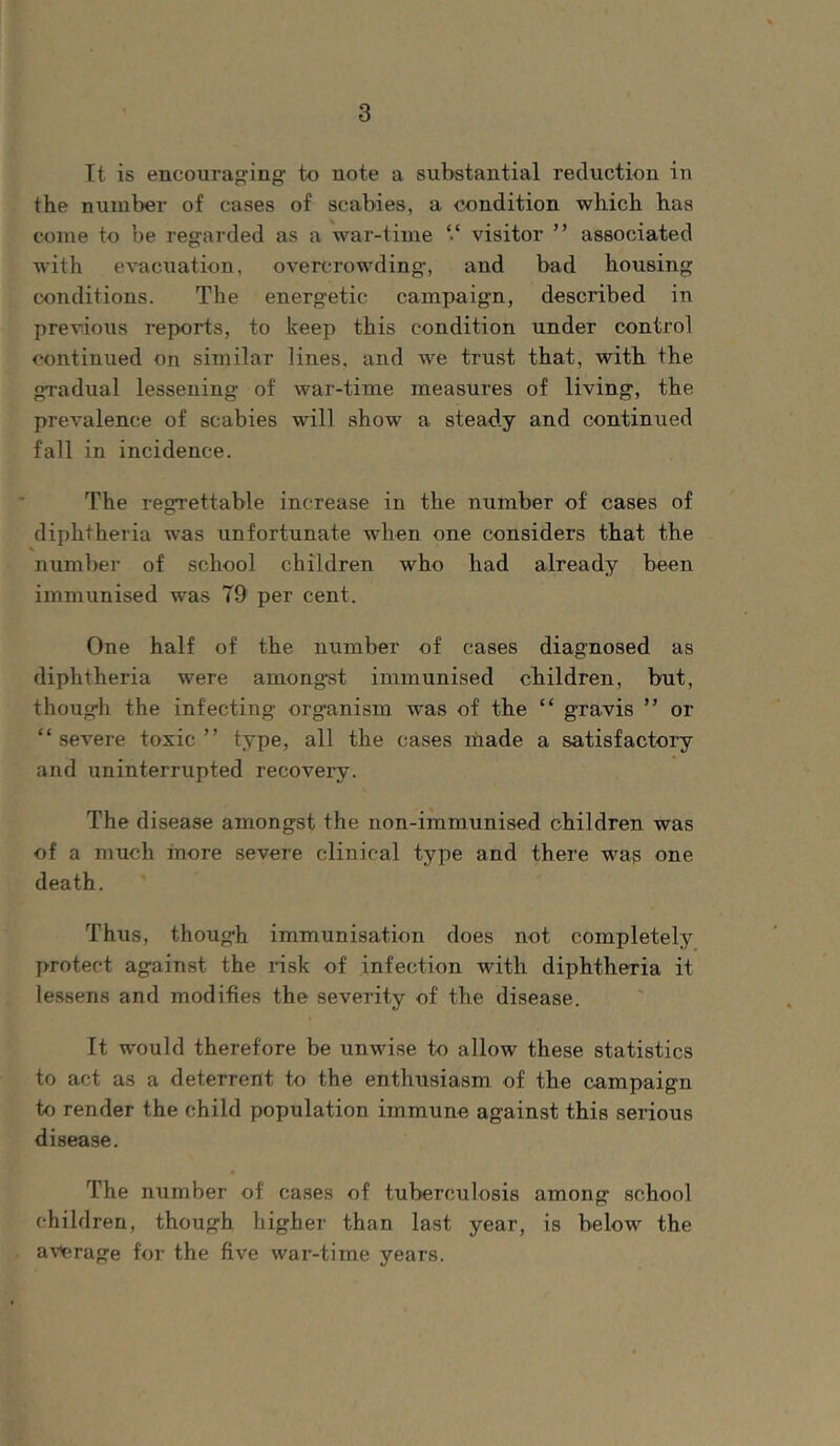 It is encourag'ing to note a substantial reduction in the number of cases of scabies, a condition which has come to be regarded as a war-time ‘‘ visitor ” associated with evacuation, overcrowding, and bad housing conditions. The energetic campaign, described in previous reports, to keep this condition under control continued on similar lines, and we trust that, with the gradual lessening of war-time measures of living, the prevalence of scabies will show a steady and continued fall in incidence. The regrettable increase in the number of cases of diphtheria was unfortunate when one considers that the \ number of school children who had already been immunised was 79 per cent. One half of the number of cases diagnosed as diphtheria were amongst immunised children, but, though the infecting organism was of the “ gravis ” or “severe toxic” type, all the cases made a satisfactory and uninterrupted recovery. The disease amongst the non-immunised children was of a much more severe clinical type and there was one death. Thus, though immunisation does not completely protect against the risk of infection with diphtheria it lessens and modifies the severity of the disease. It would therefore be unwise to allow these statistics to act as a deterrent to the enthusiasm of the campaign to render the child population immune against this serious disease. The number of cases of tuberculosis among school children, though higher than last year, is below the average for the five war-time years.