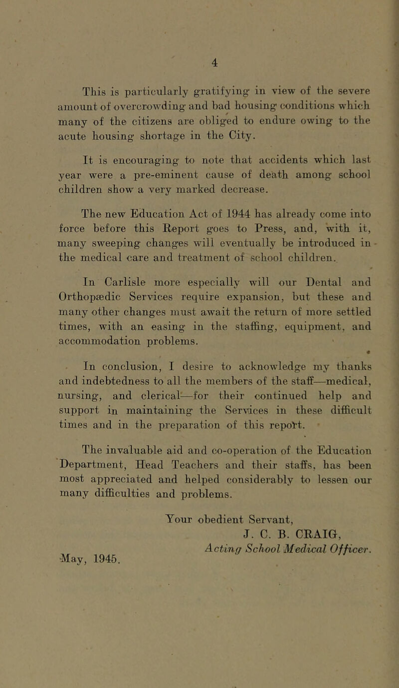 This is particularly gratifying- in view of the severe amount of overcrowding and bad housing conditions which many of the citizens are obliged to endure owing to the acute housing shortage in the City. It is encouraging to note that accidents which last year were a pre-eminent cause of death among school children show a very marked decrease. The new Education Act of 1944 has already come into force before this Report goes to Press, and, with it, many sweeping changes will eventually be introduced in the medical care and treatment of school children. In Carlisle more especially will our Dental and Orthopaedic Services require expansion, but these and many other changes must await the return of more settled times, with an easing in the staffing, equipment, and accommodation problems. • In conclusion, I desire to acknowledge my thanks and indebtedness to all the members of the staff—medical, nursing, and clerical^—for their continued help and support in maintaining the (Services in these difficult times and in the prei>aration of this repoi’t. The invaluable aid and co-operation of the Education Department, Head Teachers and their staffs, has been most appreciated and helped considerably to lessen our many difficulties and problems. ■May, 1945. Your obedient Servant, J. C. B. CRAIG, Actintj School Medical Officer.