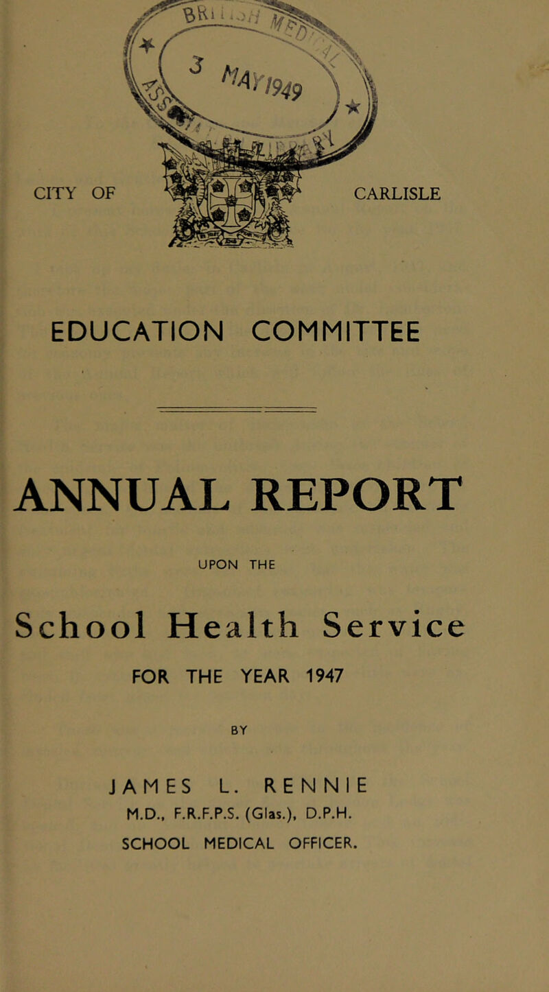 CITY OF EDUCATION COMMITTEE ANNUAL REPORT UPON THE School Health Service FOR THE YEAR 1947 BY JAMES L. RENNIE M.D.. F.R.F.P.S. (Glas.), D.P.H. SCHOOL MEDICAL OFFICER.