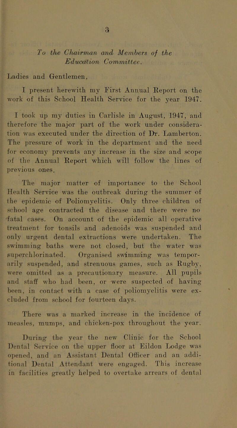 a To the Chairman and Members of the Edn-cdtion Committee. Ladies and Gentlemen, I present herewith my First Annual Report on the work of this School Health Service for the year 1947. I took up 1113^ duties in Carlisle in Aug’ust, 1947, and therefore the major part of the work under considera- tion was executed under the direction of Dl’. Lamberton. The pressure of work in the department and the need for economy’ prevents any increase in the size and scope of the Annual Report which will follow the lines of previous ones. The major matter of importance to the School Health Service was the outbreak during the summer of the epidemic of Poliomyelitis. Only three children of school age contracted the disease and there were no 'fatal cases. On account of the epidemic all operative treatment for tonsils and adenoids was suspended and only urgent dental extractions were undertaken. The swimming baths were not closed, but the water was BU]>erchlorinated. Organised swimniing was tempor- arily suspended, and strenuous games, such as Rugby, were omitted as a precautionary measure. All pupils and staff Avho had been, or were suspected of having been, in contact with a case of poliomyelitis were ex- cluded from school for fourteen days. There was a marked increase in the incidence of measles, mumps, and chicken-pox throughout the year. During the year the new Clinic for the School Dental Service on the upper floor at Eildon Lodge was opened, and an Assistant Dental Officer and an addi- tional Dental Attendant were engaged. This increase in facilities greatly helped to overtake arrears of dental